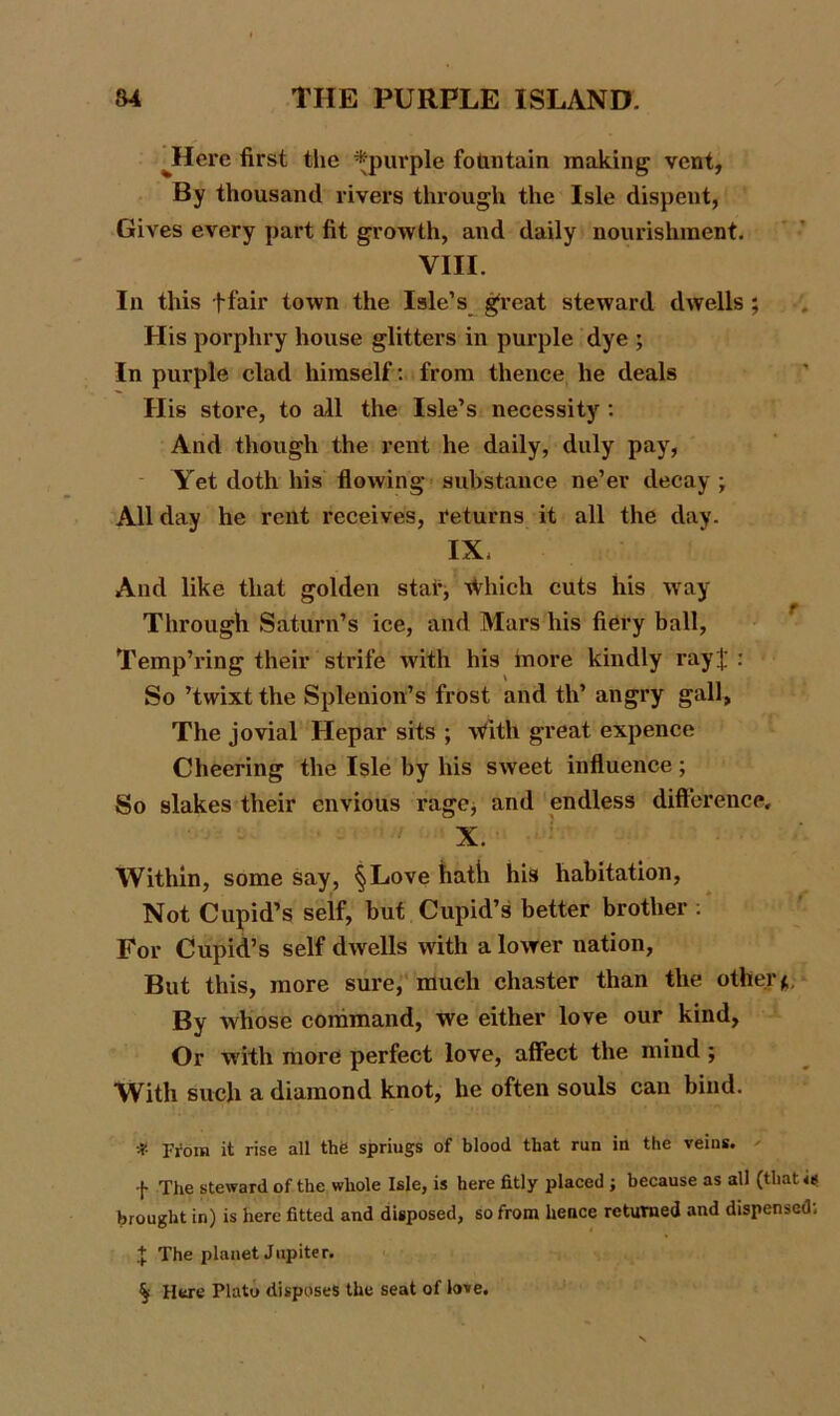 JfTere first the *purple fountain making vent, By thousand rivers through the Isle dispent, Gives every part fit growth, and daily nourishment. VIII. In this ffair town the Isle’s great steward dwells ; His porphry house glitters in purple dye ; In purple clad himself: from thence he deals His store, to all the Isle’s necessity : And though the rent he daily, duly pay, Yet doth his flowing substance ne’er decay ; All day he rent receives, returns it all the day. IX, And like that golden stai% \Vhich cuts his way Through Saturn’s ice, and Mars his fiery ball, Temp’ring their strife with his more kindly rayf' : So ’twixt the Splenion’s frost and th’ angry gall. The jovial Hepar sits ; With great expence Cheering the Isle by his sweet influence; So slakes their envious rage, and endless difference, X. Within, some say, §Love hath his habitation, Not Cupid’s self, but Cupid’s better brother : For Cupid’s self dwells with a lower nation, But this, more sure, much chaster than the other*. By whose command, we either love our kind, Or with more perfect love, affect the mind ; With such a diamond knot, he often souls can bind. # prom it rise all the spriugs of blood that run in the veins. ! The steward of the whole Isle, is here fitly placed ; because as all (that brought in) is here fitted and disposed, so from hence returned and dispensed; + The planet Jupiter. ^ Here Plato disposes the seat of love.