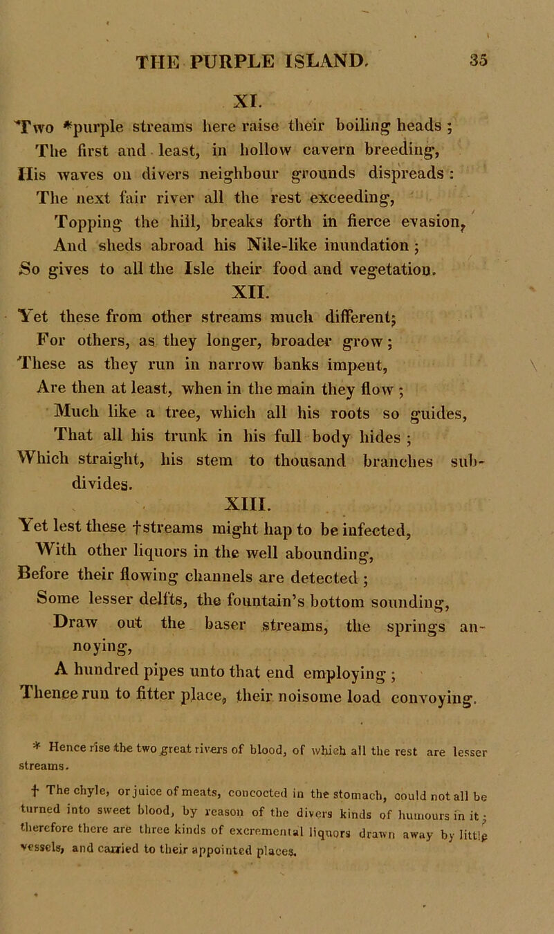 XI. Ywo *purple streams here raise their boiling heads ; The first and least, in hollow cavern breeding, His waves on divers neighbour grounds dispreads : The next fair river all the rest exceeding, Topping the hill, breaks forth in fierce evasion^ And sheds abroad his Nile-like inundation ; So gives to all the Isle their food and vegetation. XII. Yet these from other streams much different; For others, as they longer, broader grow; These as they run in narrow banks impent, Are then at least, when in the main they flow ; Much like a tree, which all his roots so guides, That all his trunk in his full body hides ; Which straight, his stem to thousand branches sub- divides. XIII. \et lest these f streams might hap to be infected, W ith other liquors in the well abounding, Before their flowing channels are detected ; Some lesser delfts, the fountain’s bottom sounding. Draw out the baser streams, the springs an- noying, A hundred pipes unto that end employing ; T hence run to fitter place, their noisome load convoying. * Hence rise the two great rivers of blood, of which all the rest are lesser streams. f The chyle, or juice of meats, concocted in the stomach, could not all be turned into sweet blood, by reason of the divers kinds of humours in it • therefore there are three kinds of excremental liquors drawn away by little vessels, and carried to their appointed places.