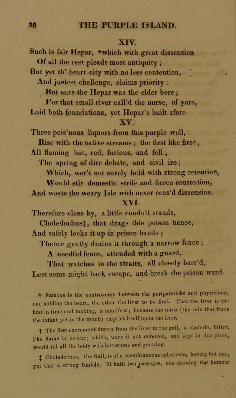 XIV. Such is fair Hepar, *which with great dissension Of all the rest pleads most antiquity ; But yet th’ heart-city with no less contention, And justest challenge, claims priority : But sure the Hepar was the elder bore; For that small river call’d the nurse, of yore, Laid both foundations, yet Hepar’s built afore. XV. Three pois’nous liquors from this purple well. Rise with the native streams ; the first like firef, All flaming hot, red, furious, and fell; The spring of dire debate, and civil ire ; Which, wer’t not surely held with strong retention, Would stir domestic strife and fierce contention, And waste the weary Isle with never ceas’d dissension. XVI Therefore close by, a little conduit stands, CholedochusJ, that drags this poison hence, And safely locks it up in prison bands ; Thence gently drains it through a narrow fence ; A needful fence, attended with a guard, That watches in the straits, all closely barr’d, Lest some might back escape, and break the prison ward m # Famous is the controversy between the peripateticks and physicians; one holding the heart, the other the liver to be first. That the liver is the first iu time and making, is manifest; because the nurse (the vein that feeds the infant yet in the womb) empties itself upon the liver. f The first excrement drawn from the liver to the gall, is choleric, bitter, like fiaine in colour; which, were it not removed, and kept in due place, would fill all the body with bitterness and gnawing. + Choledochus, the Gall, is of a membraneous substance, having but one, yet that a strong tunicle. It hath two passages, one drawing the humour