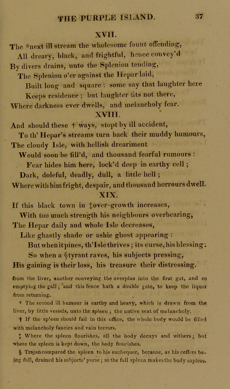 XVII. The *next ill stream the wholesome fount offending, All dreary, black, and frightful, hence convey’d By divers drains, unto the Splenion tending, The Splenion o’er against the Hepar laid, Built long and square : some say that laughter here Keeps residence ; but laughter fits not there, Where darkness ever dwells, and melancholy fear. XVIII. And should these t ways, stopt by ill accident, To th’ Hepar’s streams turn back their muddy humours, The cloudy Isle, with hellish dreariment Would soon be fill’d, and thousand fearful rumours : Fear hides him here, lock’d deep in earthy cell; Dark, doleful, deadly, dull, a little hell; Where with him fright, despair, andthousandhorrours dwell. XIX. If this black town in f over-growth increases, With too much strength his neighbours overbearing-, The Hepar daily and whole Isle decreases, Like ghastly shade or ashie ghost appearing : But when it pines, th’Islethrives; its curse, his blessing: So when a §tyrant raves, his subjects pressing, His gaining is their loss, his treasure their distressing. from the liver, another conveying the overplus into the first gut, and so emptying the gall; and this fence hath a double gate, to keep the liquor from returning. # * The second ill humour is earthy and heavy, which is drawn from the liver, by little vessels, unto the spleen ; the native seat of melancholy. •f If the sp'een should fail in this office, the whole body would be filled with melancholy fancies and vain terrors. % Where the spleen flourishes, all the body decays and withers; but •where the spleen is kept down, the body flourishes. § Trajan compared the spleen to his exchequer, because, as his coffers be- ing full, drained his subjects’ purse; so the full spleen makes the body sapless.