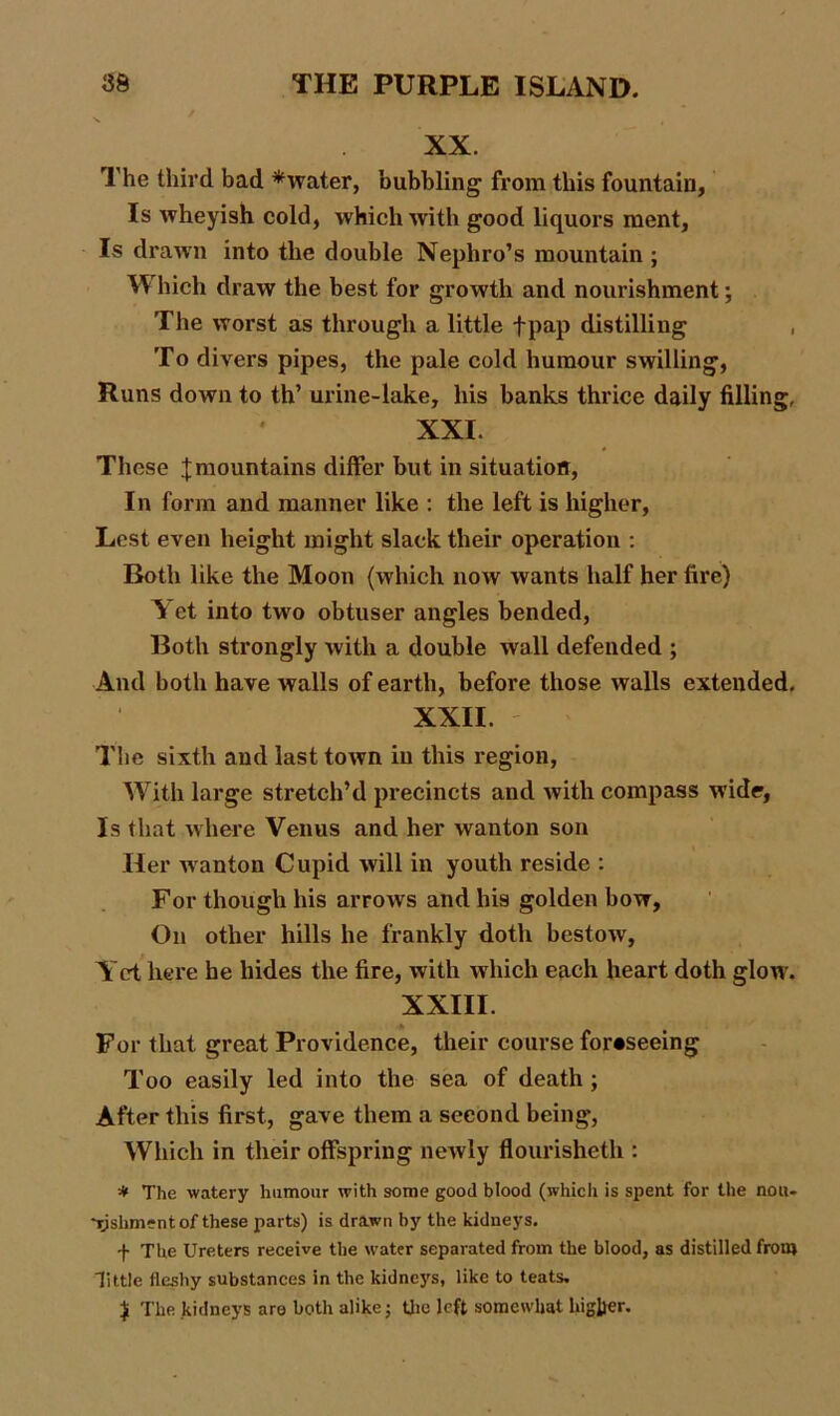XX. The third bad *water, bubbling from this fountain, Is Avheyish cold, which with good liquors rnent, Is drawn into the double Nephro’s mountain ; Which draw the best for growth and nourishment; The worst as through a little fpap distilling , To divers pipes, the pale cold humour swilling, Runs down to th’ urine-lake, his banks thrice daily filling, ' XXI. These ;{; mountains differ but in situation, In form and manner like : the left is higher, Lest even height might slack their operation : Roth like the Moon (which now wants half her fire) Y et into two obtuser angles bended, Both strongly with a double wall defended ; And both have walls of earth, before those walls extended. XXII. The sixth and last town in this region, With large stretch’d precincts and Avith compass Avide, Is that where Venus and her wanton son Her Avanton Cupid Avill in youth reside : For though his arroAVS and his golden boAT, On other hills he frankly doth bestoAv, Yet here he hides the fire, Avith which each heart doth glow. XXIII. For that great Providence, their course foreseeing Too easily led into the sea of death ; After this first, gave them a second being, Which in their offspring neAvly flourisheth : * The watery humour with some good blood (which is spent for the nou- Tjshment of these parts) is drawn by the kidneys. -)• The Ureters receive the water separated from the blood, as distilled from little fleshy substances in the kidneys, like to teats. $ The kidneys are both alike; the left somewhat higher.