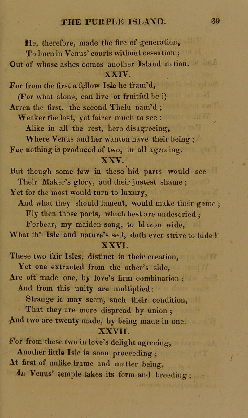 He, therefore, made the fire of generation* To burn in Venus’ courts without cessation ; Out of whose ashes comes another Island nation. XXIV. For from the first a fellow Isle he fram’d, (For what alone, can live or fruitful be ?) Arren the first, the second Thelu nam’d ; Weaker the last, yet fairer much to see : Alike in all the rest, here disagreeing. Where Venus and her wanton have their being ; For nothing is produced of two, in all agreeing. XXV. But though some few in these hid parts would see Their Maker’s glory, and their justest shame; Yet for the most would turn to luxury, And what they should lament, would make their game ; Fly then those parts, which best are undescried ; Forbear, my maiden song, to blazon wide, What th’ Isle and nature’s self, doth ever strive to hide V XXVI. These two fair Isles, distinct in their creation, Yet one extracted from the other’s side, Are oft made one, by love’s firm combination ; And from this unity are multiplied : Strange it may seem, such their condition, That they are more dispread by union ; And two are twenty made, by being made in one. XXVII. For from these two in love’s delight agreeing, Another little Isle is soon proceeding ; At first of unlike frame and matter being, in Venus’ temple takes its form and breeding ;