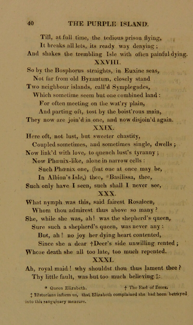 Till, at full time, the tedious prison flying, It breaks all lets, its ready way denying ; And shakes the trembling Isle with often painful dying. XXVIII. So by the Bosphorus straights, in Euxine seas, Not far from old Byzantum, closely stand Two neighbour islands, call’d Symplegades, Which sometime seem but one combined land : For often meeting on the wat’ry plain, And parting oft, tost by the boist’rous main, They now are join’d in one, and now disjoin’d again. XXIX. Here oft, not lust, hut sweeter chastity, Coupled sometimes, and sometimes single, dwells ; Now link’d with love, to quench lust’s tyranny ; Now Phoenix-like, alone in narrow cells : Such Phoenix one, (but one at once may be, In Albion’s Isle,) thee, *Basilissa, thee. Such only have I seen, such shall I never see, XXX. What nymph was this, said fairest Rosaleen, Whom thou admirest thus above so many ? She, while she was, ah 1 was the shepherd’s queen, Sure such a shepherd’s queen, was never any : But, ah ! no joy her dying heart contented, Since she a dear fDeer’s side unwilling rented ; Whose death she all too late, too much repented. XXXI. Ah, royal maid ! why shouldst thou thus lament thee ? Thy little fault, was but too much believing J: * Queen Elizabeth. t The Earl of Essex. | Historians inform us, that, Elizabeth complained she had been betrayed into this sanguinary measure.