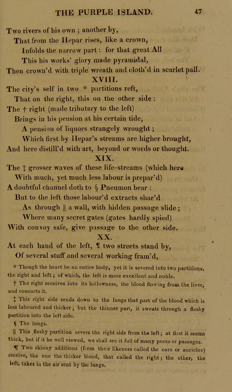 Two rivers of his own ; another by, That from the Hepar rises, like a crown, Infolds the narrow part: for that great All This his works’ glory made pyramidal, Then crown’d with triple wreath and cloth’d in scarlet pall. XVIII. The city’s self in two * partitions reft, That on the right, this on tiie other side : The f right (made tributary to the left) Brings in his pension at his certain tide, A pension of liquors strangely wrought; Which first by Hepar’s streams are higher brought, And here distill’d with art, beyond or words or thought. XIX. The X grosser waves of these life-streams (which here With much, yet much less labour is prepar’d) A doubtful channel doth to § Pneumon bear : But to the left those labour’d extracts shar’d As through || a wall, with hidden passage slide; Where many secret gates (gates hardly spied) With convoy safe, give passage to the other side. XX. At each hand of the left, H two streets stand by, Of several stuff and several working fram’d, * Though the heart be an entire body, yet it is severed into two partitions, the right and left; of which, the left is more excellent and noble. t The right receives into its hollowness, the blood flowing from the liver, and concocts it. X This right side sends down to the lungs that part of the blood which is less laboured and thicker; but the thinner part, it sweats through a fleshy partition into the left side. § The lungs. || This fleshy partition severs the right side from the left; at first it seems thick, but if it be well viewed, we shall see it full of many pores or passages. ^ Two skinny additions (from their likeness called the ears or auricles) receive, the one the thicker blood, that called the right; the other, the left, takes in the air sent by the lungs.