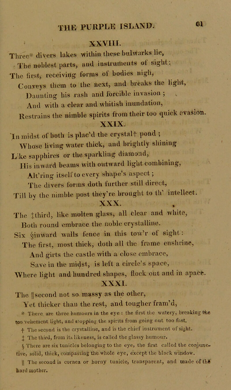 XXVIII. Three* divers lakes within the.se bulwarks lie, The noblest parts, and instruments of sight: The first, receiving forms of bodies nigh, Conveys them to the next, and breaks the light, Daunting his rash and forcible invasion ; And with a clear and whitish inundation, Restrains the nimble spirits from their too quick evasion. XXIX. 'In midst of both is plac’d the crystalf pond ; Whose living water thick, and brightly shining Like sapphires or the sparkling diamond, His inward beams with outward light combining, Alt’ring itself to every shape’s aspect; The divers forms doth further still direct. Till by the nimble post they’re brought to th’ intellect. XXX. The Jthird, like molten glass, all clear and white, Both round embrace the noble crystalline. Six §inward walls fence in this tow’r of sight: The first, most thick, doth all the frame enshrine, And girts the castle with a close embrace, Save in the m'ujst, is left a circle’s space, Where light and hundred shapes, flock out and in apaCfe. XXXI. The ||second not so massy as the other, Yet thicker than the rest, and tougher fram’d, * There are three humours in the eye : the first the watery, breaking tie too vehement light, and stopping the spirits from going out too fast, f The second is the crystalline, and is the chief instrument of sight. + The third, from its likeness, is called the glassy humour. § There are six tuniclcs belonging to the eye, the first called the conjunc- tive, solid, thick, compassing the whole eye, except the black window. || The second is cornea or horny tunicle, transparent, and made of th# hard mother.