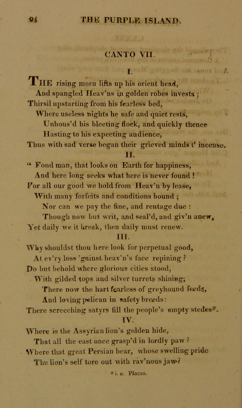 CANTO VII The rising morn lifts up his orient head. And spangled Heav’ns in golden robes invests ; Thirsil upstarting from his fearless bed, Where useless nights he safe and quiet rests, Unhous’d his bleeting flock, and quickly thence Hasting to his expecting audience, Thus with sad verae began their grieved minds t’ incense II. “ Fond man, that looks on Earth for happiness, And here long seeks what here is never found ! For all our good we hold from Heav’n by lease, With many forfeits and conditions bound ; Nor can we pay the fine, and rentage due : Though now but writ, and seal’d, and giv’n anew. Yet daily we it break, then daily must renew'. in. Why shouldst thou here look for perpetual good. At ev’ry loss ’gainst.heav’n’s face repining ? Do but behold where glorious cities stood, With gilded tops and silver turrets shining; There now the hart fearless of greyhound feeds. And loving peliean in safety breeds: There screeching satyrs fill the people’s empty stedes*. IV. Where is the Assyrian lion’s golden hide. That all the east once grasp’d in lordly paw ? Where that great Persian bear, whose swelling pride The lion’s self tore out with rav’nous jaw*? *i. e. PJaces.