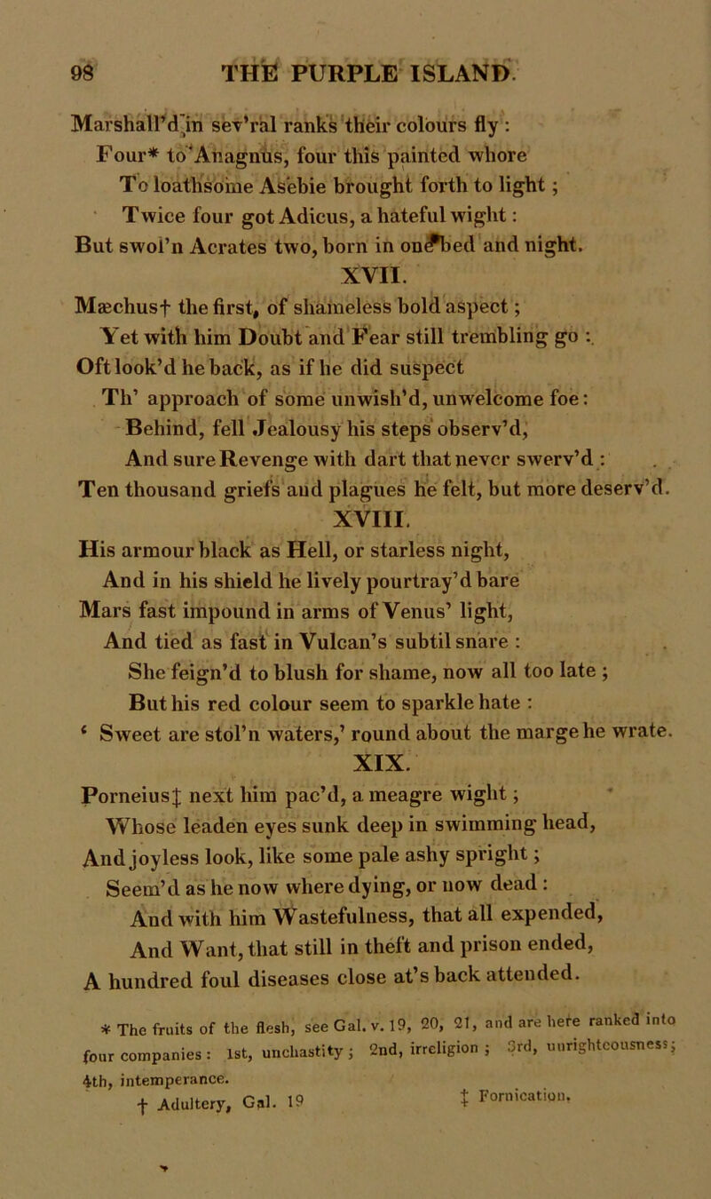 Marshall’din sev’ral ranks their colours fly : Four* to'Anagnus, four this painted whore To loathsome Asebie brought forth to light; Twice four got Adieus, a hateful wight: But swoi’n Aerates two, born in onJ*bed and night. XVII. Maechusf the first, of shameless bold aspect; Yet with him Doubt and Fear still trembling go : Oft look’d he back, as if he did suspect Th’ approach of some unwish’d, unwelcome foe: Behind, fell Jealousy his steps observ’d, And sure Revenge with dart that never swerv’d : Ten thousand griefs and plagues he felt, but more deserv’d. XVIII. His armour black as Hell, or starless night, And in his shield he lively pourtray’d bare Mars fast impound in arms of Venus’ light, And tied as fast in Vulcan’s subtil snare : She feign’d to blush for shame, now all too late ; But his red colour seem to sparkle hate : { Sweet are stol’n waters,’ round about the marge he wrate. XIX. Porneius J next him pac’d, a meagre wight; Whose leaden eyes sunk deep in swimming head, And joyless look, like some pale ashy spright; Seem’d as he now where dying, or now dead : And with him Wastefulness, that all expended, And Want, that still in theft and prison ended, A hundred foul diseases close at sback attended. * The fruits of the flesh, see Gal. v. 19, 20, 21, and are here ranked into four companies : 1st, unchastity; 2nd, irreligion ; 3rd, unrighteousness; 4th, intemperance. f Adultery, Gal. 19 t Fornication,