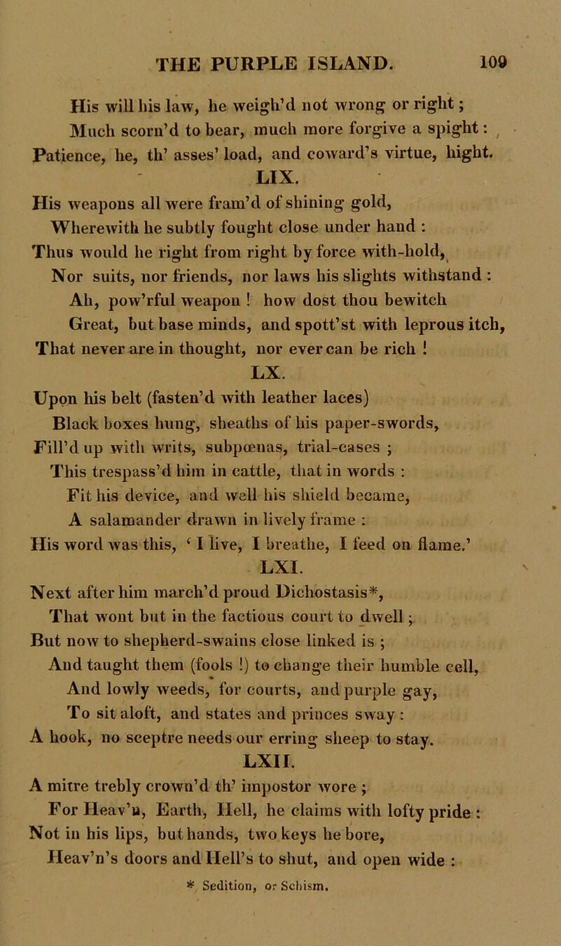 His will his law, lie weigh’d not wrong or right; Much scorn’d to bear, much more forgive a spight: Patience, he, th’ asses’ load, and coward’s virtue, liight. LIX. His weapons all were fram’d of shining gold, Wherewith he subtly fought close under hand : Thus w ould he right from right by force with-hold, Nor suits, nor friends, nor laws his slights withstand : Ah, pow’rful weapon ! how dost thou bewitch Great, but base minds, and spott’st with leprous itch, That never are in thought, nor ever can be rich ! LX. Upon his belt (fasten’d with leather laces) Black boxes hung, sheaths of his paper-swords. Fill’d up with writs, subpoeuas, trial-cases ; This trespass’d him in cattle, that in words : Fit his device, and well his shield became, A salamander drawn in lively frame : His word was this, ‘ I live, I breathe, I feed on flame.’ LXI. Next after him march’d proud Dichostasis*, That wont but in the factious court to dwell ■> But now to shepherd-swains close linked is ; And taught them (fools !) to change their humble cell, And lowly weeds, for courts, and purple gay, To sit aloft, and states and princes sway : A hook, no sceptre needs our erring sheep to stay. LXI I. A mitre trebly crown’d th’ impostor wore ; For Ileav’u, Earth, Hell, he claims with lofty pride : Not in his lips, but hands, two keys he bore, Heav’n’s doors and Hell’s to shut, and open wide : * Sedition, or Schism.