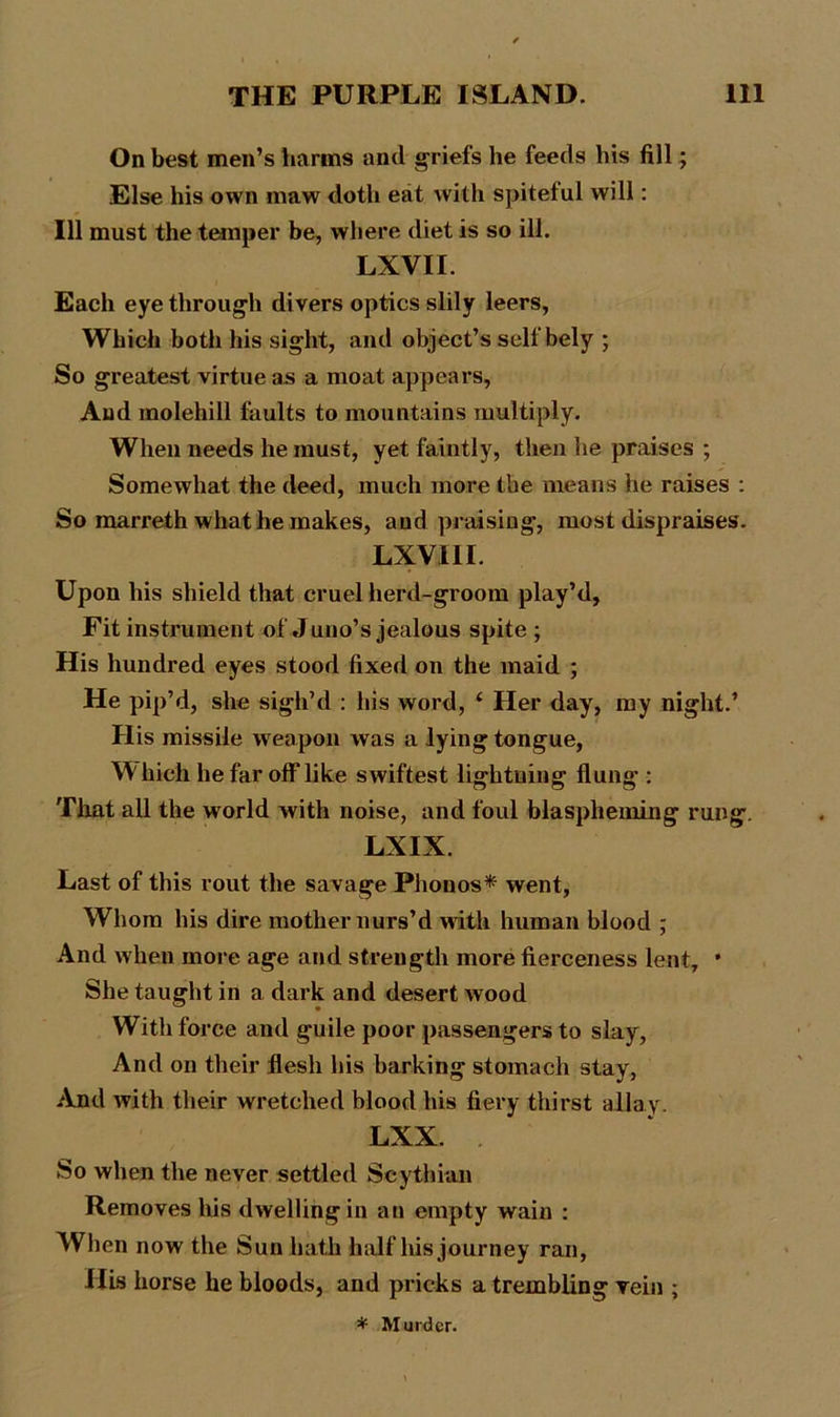 On best men’s barms and griefs he feeds bis fill; Else his own maw doth eat with spiteful will: 111 must the temper be, where diet is so ill. LXVII. Each eye through divers optics slily leers, Which both his sight, and object’s self bely ; So greatest virtue as a moat appears, And molehill faults to mountains multiply. When needs he must, yet faintly, then he praises ; Somewhat the deed, much more the means he raises : So marreth what he makes, and praising, most dispraises. LXV1II. Upon his shield that cruel herd-groom play’d. Fit instrument of Juno’s jealous spite ; His hundred eyes stood fixed on the maid ; He pip’d, she sigh’d : his word, ‘ Her day, my night.’ His missile weapon was a lying tongue, Which he far off like swiftest lightning flung : That all the world with noise, and foul blaspheming rung. LXIX. Last of this rout the savage Phonos* went, Whom his dire mother nurs’d with human blood ; And when more age and strength more fierceness lent, * She taught in a dark and desert wood With force and guile poor passengers to slay, And on their flesh his barking stomach stay, And with their wretched blood his fiery thirst allay. LXX. So when the never settled Scythian Removes his dwelling in an empty wain : When now the Sun hath half his journey ran, ills horse he bloods, and pricks a trembling vein ; * Murder.