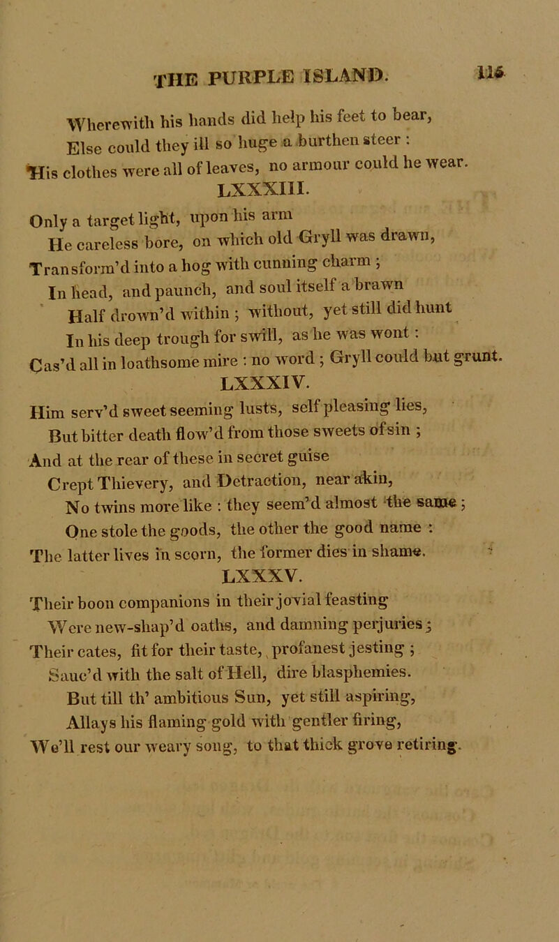 Wherewith his hands did help his feet to bear, Else could they ill so huge a burthen steer : •His clothes were all of leaves, no armour could he wear. LXXX.HI. Only a target light, upon his arm He careless bore, on which old Gryll was drawn, Transform’d into a hog with cunning chaim , In head, and paunch, and soul itself a brawn Half drown’d within ; without, yet still did hunt In his deep trough for swill, as he was wont : Cas’d all in loathsome mire : no word ; Gryll could but grunt. LXXXIV. Him serv’d sweet seeming lusts, self pleasing lies, But bitter death flow’d from those sweets ofsin ; And at the rear of these in secret guise Crept Thievery, and Detraction, near akin, No twins more like : they seem’d almost the same ; One stole the goods, the other the good name : The latter lives in scorn, the former dies in shame. LXXXV. Their boon companions in their jovial feasting Werenew-shap’d oaths, and damning perjuries 5 Their cates, lit for their taste, profanest jesting ; Sauc’d with the salt of Hell, dire blasphemies. But till th’ ambitious Sun, yet still aspiring, Allays his flaming gold with gentler firing, We’ll rest our weary song, to that thick grove retiring.