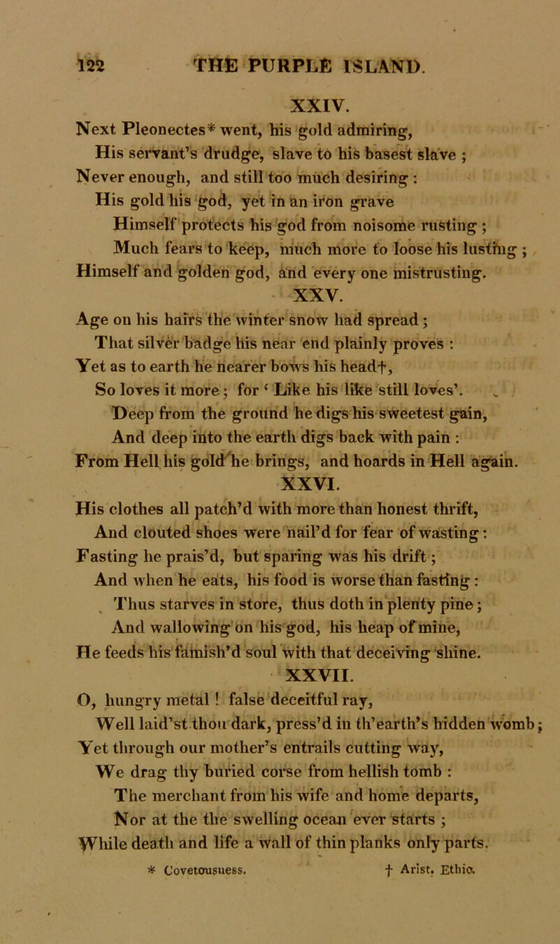 XXIV. Next Pleonectes* went, his gold admiring, His servant’s drudge, slave to his basest slave ; Never enough, and still too much desiring : His gold his god, yet in an iron grave Himself protects his god from noisome rusting ; Much fears to keep, much more to loose his lusthig ; Himself and golden god, and every one mistrusting. XXV. Age on his hairs the winter snow had spread ; That silver badge his near end plainly proves : Yet as to earth he nearer bows his headf, So loves it more ; for c Like his like still loves’. Deep from the ground he digs his sweetest gain, And deep into the earth digs back with pain : From Hell his gold he brings, and hoards in Hell again. XXVI. His clothes all patch’d with more than honest thrift, And clouted shoes were nail’d for fear of wasting: Fasting he prais’d, but sparing was his drift; And when he eats, his food is worse than fasting : Thus starves in store, thus doth in plenty pine; And wallowing on his god, his heap of mine, He feeds his famish’d soul with that deceiving shine. XXVII. O, hungry metal! false deceitful ray, Well laid’st thou dark, press’d in th’earth’s hidden womb Yet through our mother’s entrails cutting way, We drag thy buried corse from hellish tomb : The merchant from his wife and home departs, Nor at the the swelling ocean ever starts ; ^Vhile death and life a wall of thin planks only parts. * Covetousuess. f Arist. Ethio.