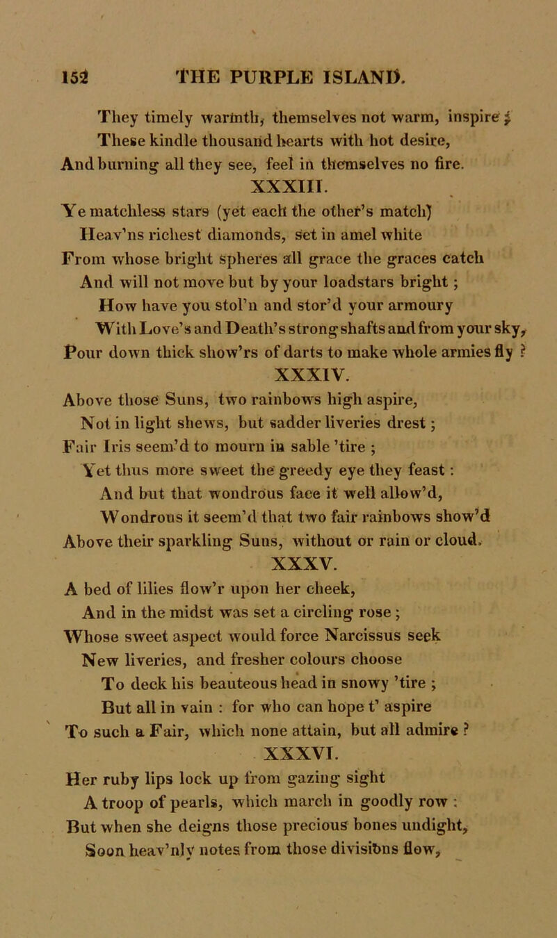 They timely warlnth, themselves not warm, inspire £ These kindle thousand hearts with hot desire, And burning all they see, feel in themselves no fire. XXXIII. Ye matchless stars (yet each the other’s match) Heav’ns richest diamonds, set in amel white From whose bright spheres all grace the graces catch And will not move but by your loadstars bright; How have you stol’n and stor’d your armoury With Love’s and Death’s strong shafts and from your sky. Pour down thick sliow’rs of darts to make whole armies fly ? XXXIV. Above those Suns, two rainbows high aspire, Not in light shews, but sadder liveries drest; Fair Iris seem’d to mourn in sable ’tire ; Yet thus more sweet the greedy eye they feast: And but that wondrous face it well allow’d, Wondrous it seem’d that two fair rainbows show’d Above their sparkling Suns, without or rain or cloud. XXXV. A bed of lilies flow’r upon her cheek, And in the midst was set a circling rose ; Whose sweet aspect would force Narcissus seek New liveries, and fresher colours choose To deck his beauteous head in snowy ’tire ; But all in vain : for who can hope t’ aspire To such a Fair, which none attain, but all admire ? XXXVI. Her ruby lips lock up from gazing sight A troop of pearls, which march in goodly row : But when she deigns those precious bones undight, Soon heav’njy notes from those divisions flow.