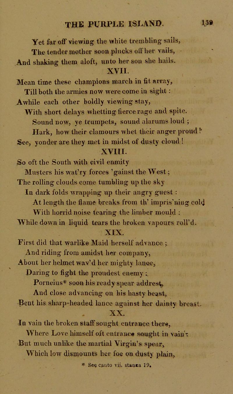 Yet far off viewing the white trembling- sails, The tender mother soon plucks off her vails, • And shaking them aloft, unto her son she hails. XVII. Mean time these champions march in fit array. Till both the armies now were come in sight : Awhile each other boldly viewing stay, With short delays whetting fierce rage and spite. Sound now, ye trumpets, sound alarums loud ; Hark, how their clamours whet their anger proud See, yonder are they met in midst of dusty cloud ! XVIII. So oft the South with civil enmity Musters his wat’ry forces ’gainst the West; The rolling clouds come tumbling up the sky In dark folds wrapping up their angry guest : At length the flame breaks from th’ impris’ning cold With horrid noise tearing the limber mould : While down in liquid tears the broken vapours roll’d. XIX, First did that warlike Maid herself advance ; And riding from amidst her company, About her helmet wav’d her mighty lance, Daring to fight the proudest enemy Porneius* soon his ready spear addrestj, And close advancing on his hasty beast, Bent his sharp-headed lance against her dainty breast. XX. In vain the broken staff sought entrance there, Where Love himself oft entrance sought in vain -; But much unlike the martial Virgin’s spear. Which low dismounts her foe on dusty plain, * Se$ canto vii. stao*a 19,
