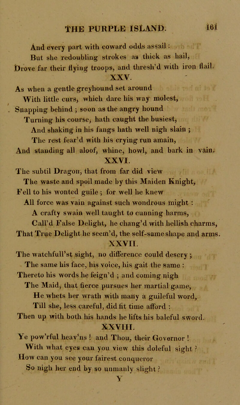 lei And every part with coward odds assail: But she redoubling strokes as thick as hail, Drove far their flying troops, and thresh’d with iron flail. XXV. As when a gentle greyhound set around With little curs, which dare liis way molest, Snapping behind ; soon as the angry hound Turning his course, hath caught the busiest, And shaking in his fangs hath well nigh slain ; The rest fear’d with his crying run amain, And standing all aloof, whine, howl, and bark in vain. XXVI. The subtil Dragon, that from far did view The waste and spoil made by this Maiden Knight, Fell to his wonted guile ; for well he knew All force was vain against such wondrous might : A crafty swain well taught to cunning harms, Call’d False Delight, he chang’d with hellish charms, That True Delight he seem’d, the self-same shape and arms. XXVII. The watehfull’st sight, no difference could descry ; The same his face, his voice, his gait the same : Thereto his words he feign’d ; and coming nigh The Maid, that fierce pursues her martial game. He whets her wrath with many a guileful word, Till she, less careful, did fit time afford : Then up with both his hands he lifts his baleful sword. XXVIII. \e pow’rful heav’ns ! and Thou, their Governor ! With what eyes can vou view this doleful sight ? How can you see your fairest conqueror So nigh her end by so unmanly slight ?