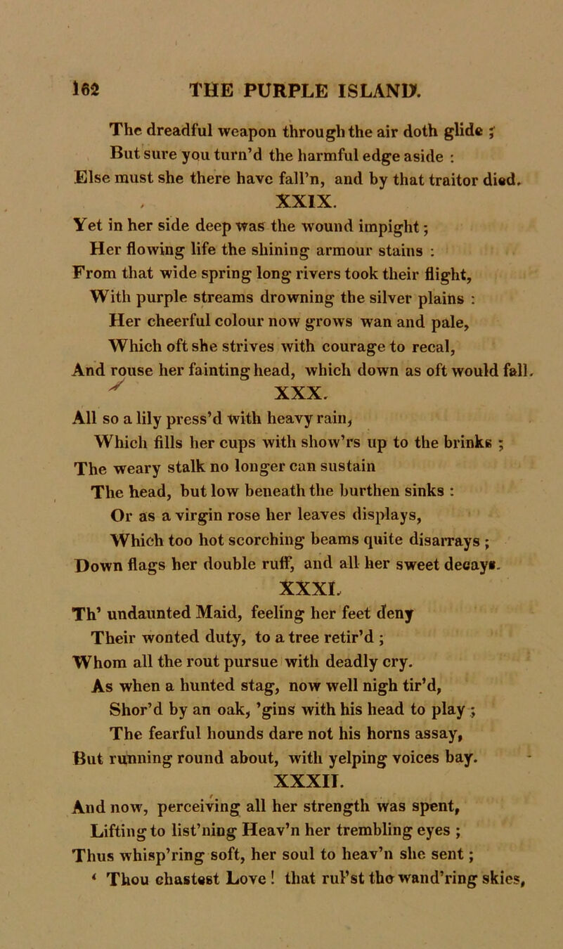 I 162 THE PURPLE ISLAND. The dreadful weapon through the air doth glide % But sure you turn’d the harmful edge aside : Else must she there have fall’n, and by that traitor died. XXIX. Yet in her side deep was the wound impight; Her flowing life the shining armour stains : From that wide spring long rivers took their flight, With purple streams drowning the silver plains : Her cheerful colour now grows wan and pale. Which oft she strives with courage to recal, And rouse her fainting head, which down as oft would fall. * XXX. All so a lily press’d with heavy rain, Which fills her cups with sliow’rs up to the brinks ; The weary stalk no longer can sustain The head, but low beneath the burthen sinks : Or as a virgin rose her leaves displays, Which too hot scorching beams quite disarrays ; Down flags her double rulf, and all her sweet decay*. XXXL Th’ undaunted Maid, feeling her feet deny Their wonted duty, to a tree retir’d ; Whom all the rout pursue with deadly cry. As when a hunted stag, now well nigh tir’d, Shor’d by an oak, ’gins with his head to play ; The fearful hounds dare not his horns assay, But running round about, with yelping voices bay. XXXII. And now, perceiving all her strength was spent, Lifting to list’ning Heav’n her trembling eyes ; Thus whisp’ring soft, her soul to heav’n she sent; * Thou chastest Love ! that rul’st the wand’ring skies,