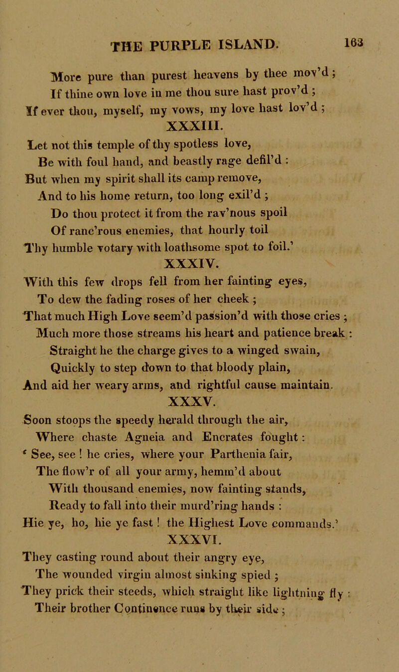 More pure than purest heavens by thee mov d; If thine own love in me thou sure hast prov d ; If ever thou, myself, my vows, my love hast lov d ; XXXIII. Let not this temple of thy spotless love, Be with foul hand, and beastly rage defil’d : But when my spirit shall its camp remove, And to his home return, too long exil’d ; Do thou protect it from the rav’nous spoil Of ranc’rous enemies, that hourly toil Thy humble votary with loathsome spot to foil.’ XXXIV. With this few drops fell from her fainting eyes, To dew the fading roses of her cheek ; That much High Love seem’d passion’d with those cries ; Much more those streams his heart and patience break : Straight he the charge gives to a winged swain. Quickly to step down to that bloody plain, And aid her weary arms, and rightful cause maintain. XXXV. Soon stoops the speedy herald through the air. Where chaste Agneia and Encrates fought: * See, see ! he cries, where your Parthenia fair, The flow’r of all your army, hemm’d about With thousand enemies, now fainting stands, Ready to fall into their murd’ring hands : Hie ye, ho, hie ye fast! the Highest Love commands.’ XXXVI. They casting round about their angry eye, The wounded virgin almost sinking spied ; They prick their steeds, which straight like lightning fly ; Their brother Continence runs by their side ;