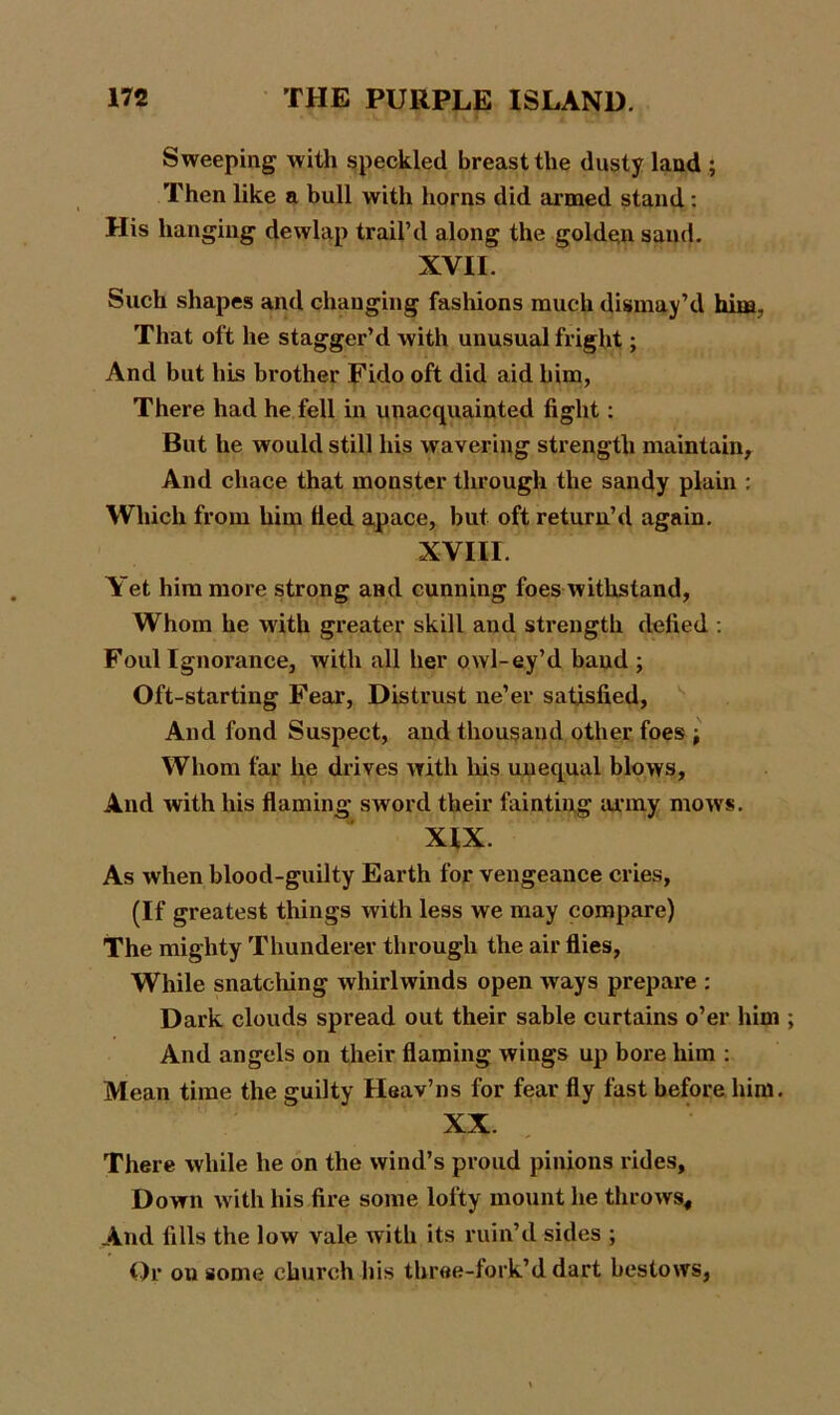 Sweeping with speckled breast the dusty land ; Then like a bull with horns did armed stand: His hanging dewlap trail’d along the golden sand. XVII. Such shapes and changing fashions much dismay’d him That oft he stagger’d with unusual fright; And but his brother Fido oft did aid him, There had he fell in unacquainted fight: But he would still his wavering strength maintain. And chace that monster through the sandy plain : Which from him tted apace, but oft return’d again. XVIII. Yet him more strong and cunning foes withstand, Whom he with greater skill and strength defied : Foul Ignorance, Avith all her owl-ey’d baud ; Oft-starting Fear, Distrust ne’er satisfied, And fond Suspect, and thousand other foes ; Whom far he drives with Iris unequal blows, And with his flaming sword their fainting army mows. XIX. As when blood-guilty Earth for vengeance cries, (If greatest things with less we may compare) The mighty Thunderer through the air flies, While snatclung whirlwinds open ways prepare : Dark clouds spread out their sable curtains o’er him And angels on their flaming wings up bore him : Mean time the guilty Heav’ns for fear fly fast before him. XX There while he on the wind’s proud pinions rides, Down with his fire some lofty mount he throws. And fills the low vale with its ruin’d sides ; Or ou some church his three-fork’d dart bestows,