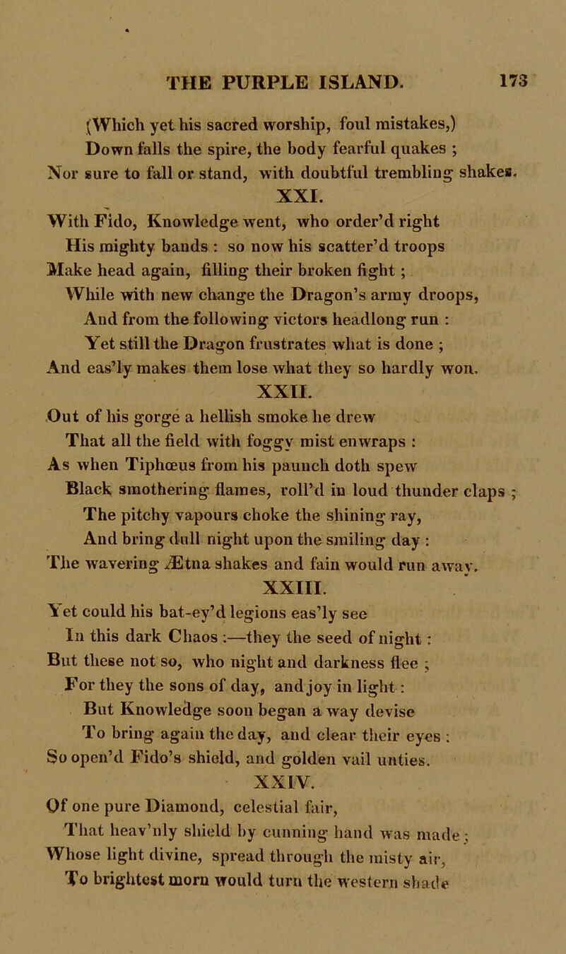 (Which yet tils sacred worship, foul mistakes,) Down falls the spire, the body fearful quakes ; Nor sure to fall or stand, with doubtful trembling shakes. XXI. With Fido, Knowledge went, who order’d right His mighty bands : so now his scatter’d troops Make head again, filling their broken fight ; While with new change the Dragon’s army droops, And from the following victors headlong run : Yet still the Dragon frustrates what is done ; And eas’ly makes them lose what they so hardly won. XXII. Out of his gorge a hellish smoke he drew That all the field with foggy mist enwraps : As when Tiphceus from his paunch doth spew Black smothering flames, roll’d in loud thunder claps ; The pitchy vapours choke the shining ray, And bring dull night upon the smiling day : The wavering /Etna shakes and fain would run away. XXIII. A et could his bat-ey’d legions eas’ly see In this dark Chaos :—they the seed of night: But these not so, who night and darkness flee ; For they the sons of day, and joy in light: But Knowledge soon began a way devise To bring again the day, and clear their eyes : So open’d Fido’s shield, and golden vail unties. XXIV. Of one pure Diamond, celestial fair, That heav’nly shield by cunning hand was made ; Whose light divine, spread through the misty air, To brightest morn would turn the western shade