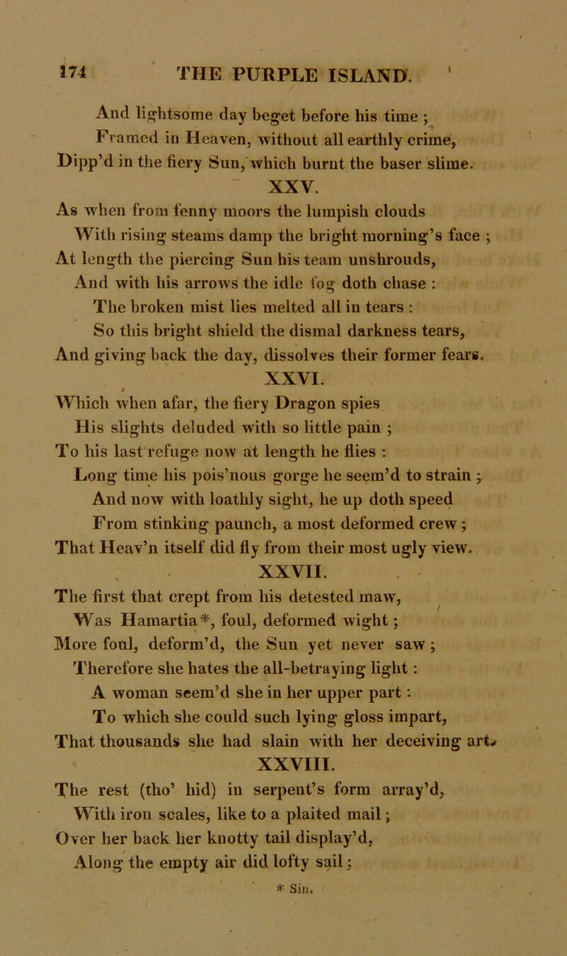 And lightsome day beget before his time ; Framed in Heaven, without all earthly crime, Dipp’d in the fiery Sun, which burnt the baser slime. XXV. As when from lenny moors the lumpish clouds With rising steams damp the bright morning’s face ; At length the piercing Sun his team unshrouds, And with his arrows the idle fog doth chase : The broken mist lies melted all in tears : So this bright shield the dismal darkness tears, And giving back the day, dissolves their former fears. XXVI. * Which when afar, the fiery Dragon spies His slights deluded with so little pain ; To his last refuge now at length he flies : Long time his pois’nous gorge he seem’d to strain -7 And now with loathly sight, he up doth speed From stinking paunch, a most deformed crew ; That Heav’n itself did fly from their most ugly view. XXVII. The first that crept from his detested maw, Was Hamartia*, foul, deformed wight; More foul, deform’d, the Sun yet never saw ; Therefore she hates the all-betraying light: A woman seem’d she in her upper part: To which she could such lying gloss impart, That thousands she had slain with her deceiving arL XXVIII. The rest (tho’ hid) in serpent’s form array’d, With iron scales, like to a plaited mail; Over her back her knotty tail display’d, Along the empty air did lofty sail; * Sin.