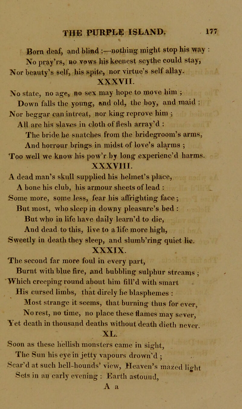 Born deaf, and blind :—nothing might stop his way : No pray’rs, no vows his keenest scythe could stay, Nor beauty’s self, his spite, nor virtue’s self allay. XXXVII. No state, no age, no sex may hope to move him ; Down falls the young, and old, the boy, and maid : Nor beggar can intreat, nor king reprove him ; All are his slaves in cloth of flesh array’d : The bride he snatches from the bridegroom’s arms, And horrour brings in midst of love’s alarms ; Too well we know his pow’r by long experienc’d harms. XXXVIII. A dead man’s skull supplied his helmet’s place, A bone his club, his armour sheets of lead : Some more, some less, fear his affrighting face; But most, who sleep in downy pleasure’s bed : But who in life have daily learn’d to die, And dead to this, live to a life more high, Sweetly in death they sleep, and slumb’ring quiet lie. XXXIX. The second far more foul in every part, Burnt with blue fire, and bubbling sulphur streams ; Which creeping round about him fill’d with smart His cursed limbs, that direly he blasphemes : Most strange it seems, that burning thus for ever. No rest, no time, no place these flames may sever. Yet death in thousand deaths without death dieth never. XL. Soon as these hellish monsters came in sight. The Sun his eye in jetty vapours drown’d ; Scar’d at such hell-hounds’ view, Heaven’s mazed light Sets in an early evening : Earth astound, A a