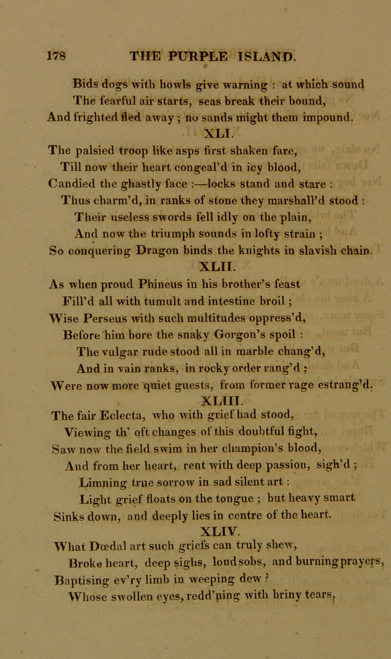Bids dogs with howls give warning : at which sound The fearful air starts, seas break their bound, And frighted fled away ; no sands might them impound. XLI. The palsied troop like asps first shaken fare, Till now their heart congeal’d in icy blood, Candied the ghastly face :—locks stand and stare : Thus charm’d, in ranks of stone they marshall’d stood : Their useless swords fell idly on the plain, And now the triumph sounds in lofty strain ; So conquering Dragon binds the knights in slavish chain. XLII. As when proud Phineus in his brother’s feast Fill’d all with tumult and intestine broil; Wise Perseus with such multitudes oppress’d, Before him bore the snaky Gorgon’s spoil : The vulgar rude stood all in marble chang’d, And in vain ranks, in rocky order rang’d ; Were now more quiet guests, from former rage estrang’d. XLIII. The fair Eclecta, who with grief had stood, Viewing th' oft changes of this doubtful fight, Saw now the field swim in her champion’s blood, And from her heart, rent with deep passion, sigh’d ; Limping time sorrow in sad silent art: Light grief floats on the tongue ; but heavy smart Sinks down, apd deeply lies in centre of the heart. XLIV. What Dcedal art such griefs can truly shew, Broke heart, deep sighs, loudsobs, and burning prayer Baptising ev’ry limb in weeping dew ? Whose swollen eyes, redd’ning with briny tears?