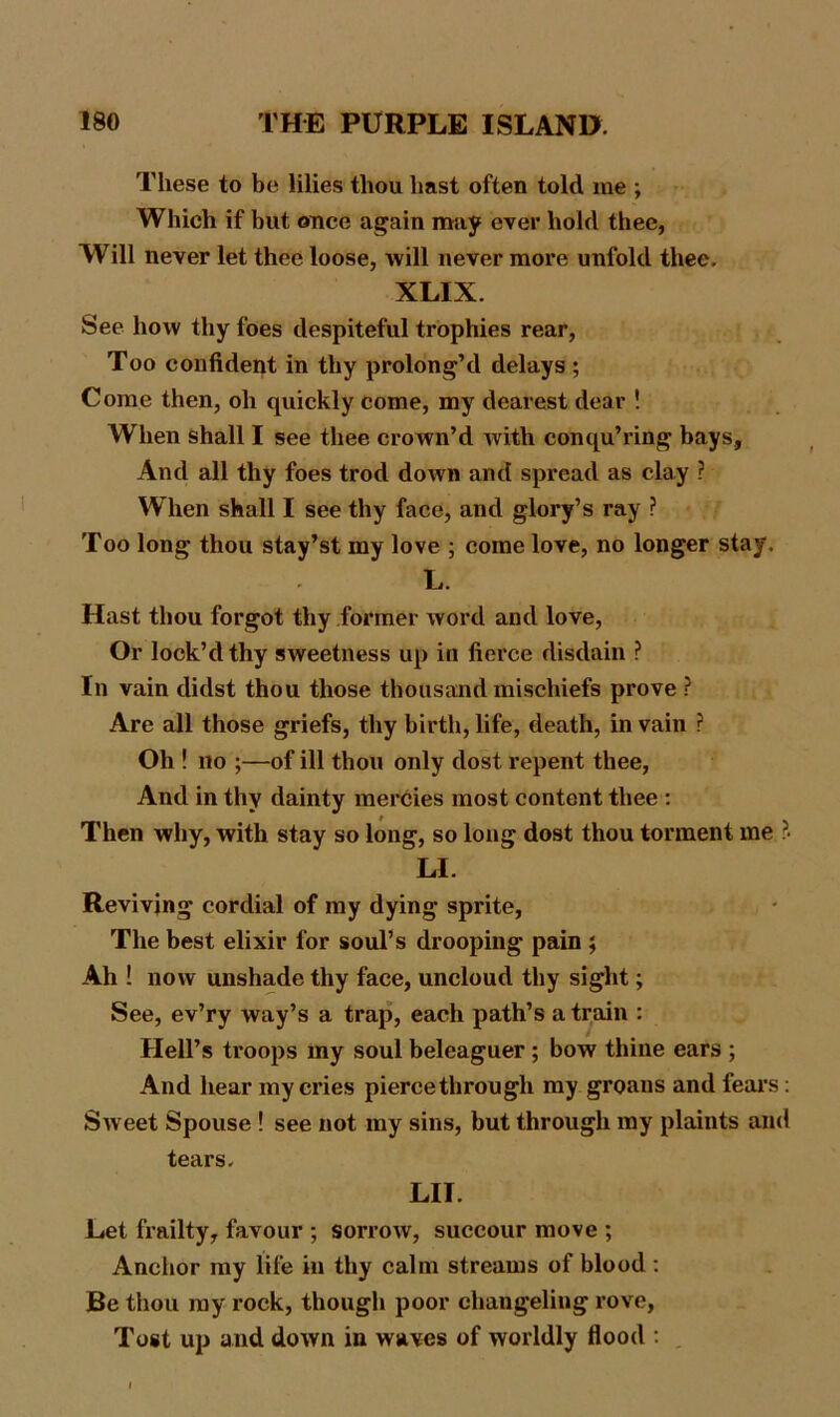 These to be lilies thou hast often told me ; Which if but once again may ever hold thee, Will never let thee loose, will never more unfold thee. XLIX. See how thy foes despiteful trophies rear, Too confident in thy prolong’d delays ; Come then, oh quickly come, my dearest dear ! When shall I see thee crown’d with conqu’ring bays. And all thy foes trod down and spread as clay ? When shall I see thy face, and glory’s ray ? Too long thou stay’st my love ; come love, no longer stay. L. Hast thou forgot thy former word and love, Or lock’d thy sweetness up in fierce disdain ? In vain didst thou those thousand mischiefs prove ? Are all those griefs, thy birth, life, death, in vain ? Oh ! no ;—of ill thou only dost repent thee, And in thy dainty mercies most content thee : Then why, with stay so long, so long dost thou torment me ?. LI. Reviving cordial of my dying sprite, The best elixir for soul’s drooping pain ; Ah ! now unshade thy face, uncloud thy sight; See, ev’ry way’s a trap, each path’s a train : Hell’s troops my soul beleaguer; bow thine ears ; And hear my cries pierce through my groans and fears: Sw eet Spouse ! see not my sins, but through my plaints and tears. LIT. Let frailty, favour ; sorrow, succour move ; Anchor my life in thy calm streams of blood : Be thou my rock, though poor changeliug rove, Tost up and down in waves of worldly flood :