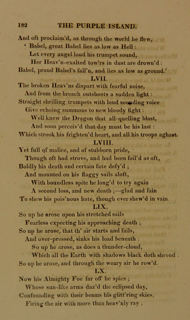 And oft proclaim’d, as through the world he flew, i Babel, great Babel lies as low as Hell : Let every angel loud his trumpet sound, Her Heav’n-exalted tow’rs in dust are drown’d : Babel, proud Babel’s fall’n, and lies as low as ground.’ LVII. The broken Heav’ns dispart with fearful noise, And from the breach outslioots a sudden light: Straight shrilling trumpets with loud sounding voice Give echoing summons to new bloody fight: Well knew the Dragon that all-quelling blast, And soon perceiv’d that day must be his last : Which strook his frighten’d heart, and all his troops aghast. LVIII. Yet full of malice, and of stubborn pride, Though oft had strove, and had been foil’d as oft, Boldly his death and certain fate defy’d ; And mounted on his flaggy sails aloft, With boundless spite he long’d to try again A second loss, and new death ;—glad and fain To shew his pois’nous hate, though ever sliew’d in vain. LIX. So up he arose upon his stretched sails Fearless expecting his approaching death ; So up he arose, that th’ air starts and fails, And over-pressed, sinks his load beneath : So up he arose, as does a thunder-cloud, Which all the Earth with shadows black doth shroud So up he arose, and through the weary air he row’d. LX. Now his Almighty Foe far off he spies ; Whose sun-like arms daz’d the eclipsed day, Confounding with their beams his glitt’ring skies, Firing the air with more than heav’nly ray ;