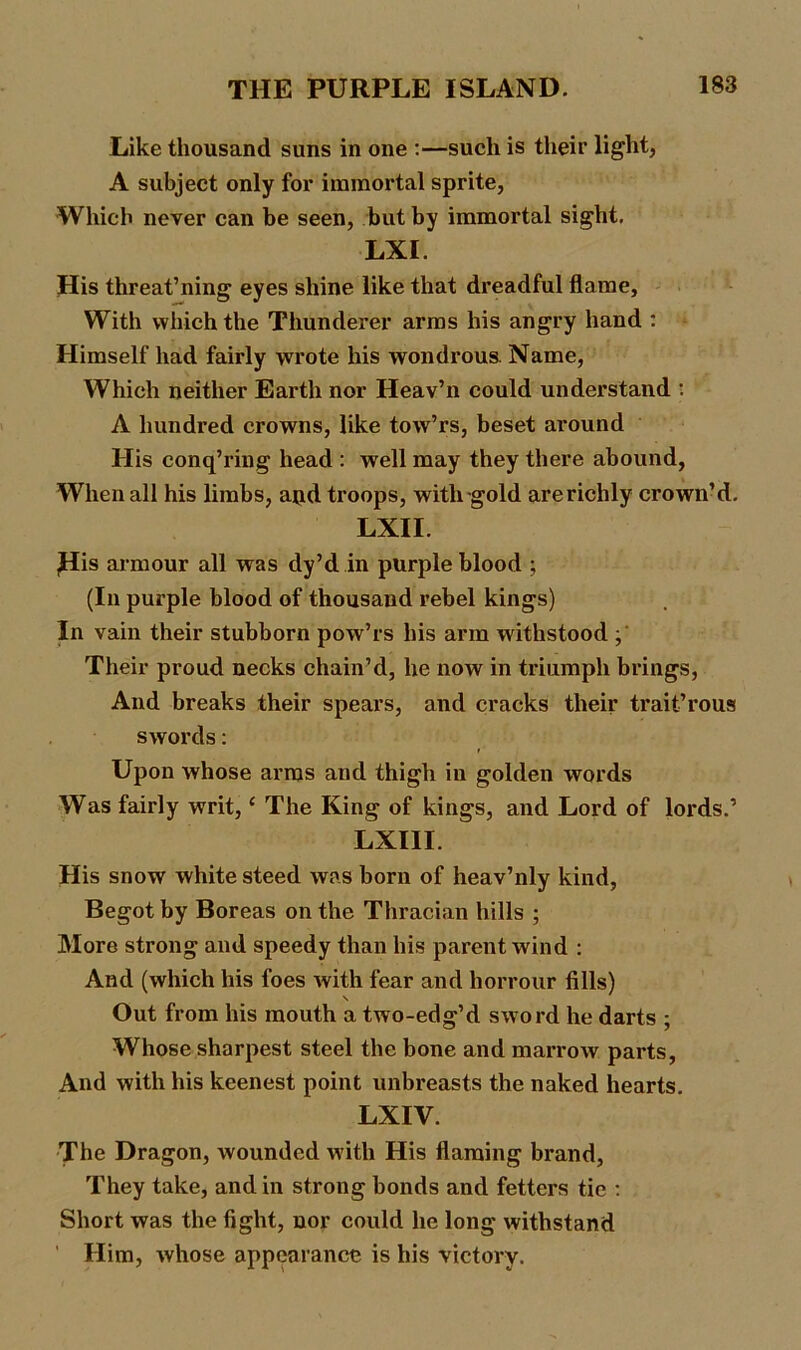 Like thousand suns in one :—such is their light, A subject only for immortal sprite, Which never can be seen, but by immortal sight. LXI. His threat’ning eyes shine like that dreadful flame, With which the Thunderer arms his angry hand : Himself had fairly wrote his wondrous. Name, Which neither Earth nor Heav’n could understand : A hundred crowns, like tow’rs, beset around His conq’ring head : well may they there abound, When all his limbs, aud troops, with gold are richly crown’d. LXII. ,His armour all was dy’d in purple blood ; (In purple blood of thousand rebel kings) In vain their stubborn pow’rs his arm withstood ; Their proud necks chain’d, he now in triumph brings, And breaks their spears, and cracks their trait’rous swords: Upon whose arms and thigh in golden words Was fairly writ,1 The King of kings, and Lord of lords.’ LXIII. His snow white steed was born of heav’nly kind, Begot by Boreas on the Thracian hills ; More strong and speedy than his parent wind : And (which his foes with fear and horrour fills) Out from his mouth a two-edg’d sword he darts ; Whose sharpest steel the bone and marrow parts, And with his keenest point unbreasts the naked hearts. LXIV. The Dragon, wounded with His flaming brand, They take, and in strong bonds and fetters tie : Short was the fight, nor could he long withstand ' Him, whose appearance is his victory.