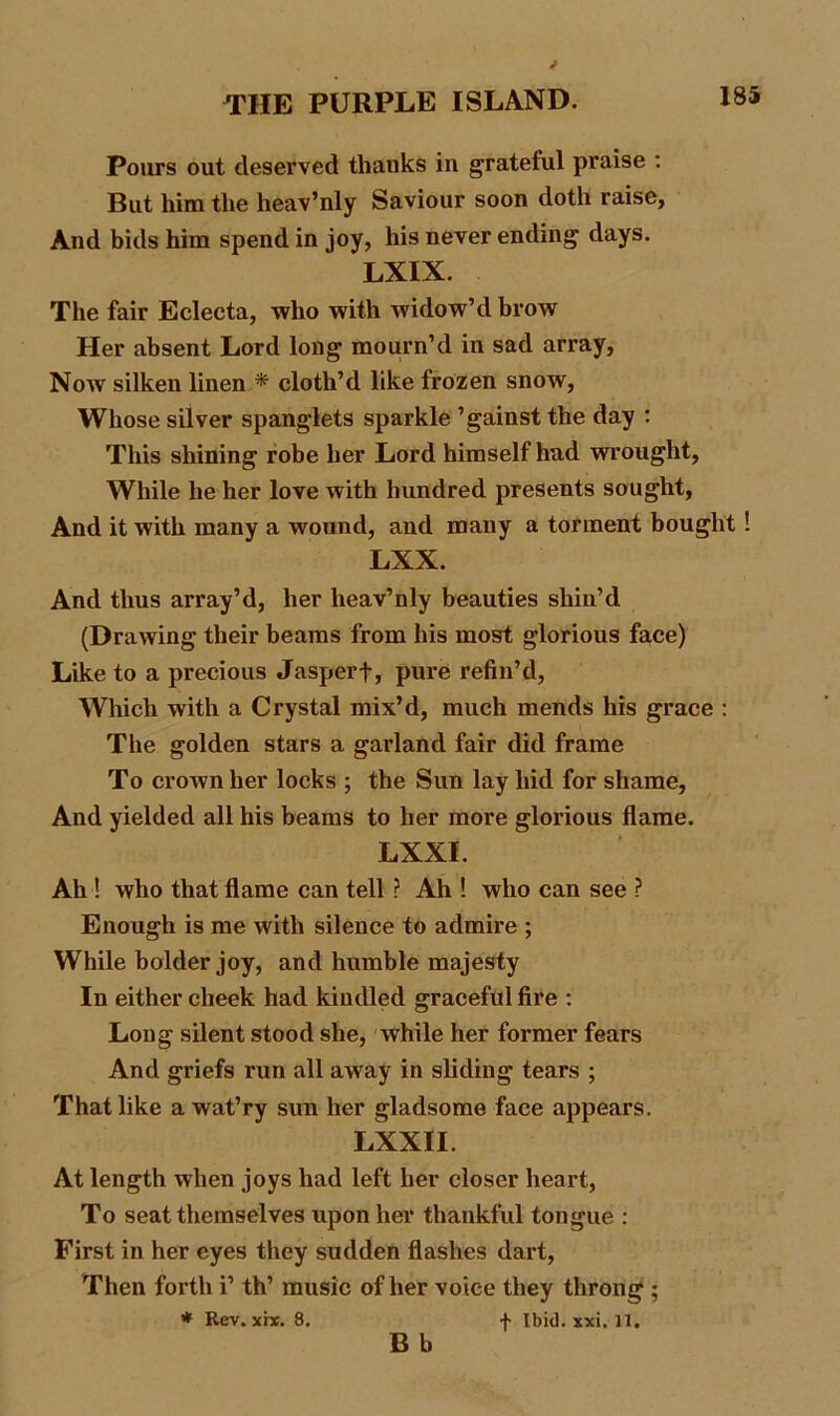 Pours out deserved thanks in grateful praise : But him the heav’nly Saviour soon doth raise. And bids him spend in joy, his never ending days. LXIX. The fair Eclecta, who with widow’d brow Her absent Lord long mourn’d in sad array, Now silken linen * cloth’d like frozen snow, Whose silver spanglets sparkle ’gainst the day : This shining robe her Lord himself had wrought, While he her love with hundred presents sought, And it with many a wound, and many a torment bought ! LXX. And thus array’d, her heav’nly beauties shin’d (Drawing their beams from his most glorious face) Like to a precious Jasperf, pure refin’d, Which with a Crystal mix’d, much mends his grace : The golden stars a garland fair did frame To crown her locks ; the Sun lay hid for shame, And yielded all his beams to her more glorious flame. LXXI. Ah ! who that flame can tell ? Ah ! who can see ? Enough is me with silence to admire ; While bolder joy, and humble majesty In either cheek had kindled graceful fire : Long silent stood she, while her former fears And griefs run all away in sliding tears ; That like a wat’ry sun her gladsome face appears. LXXII. At length when joys had left her closer heart, To seat themselves upon her thankful tongue : First in her eyes they sudden flashes dart, Then forth i’ th’ music of her voice they throng ; * Rev. xix. 8. f Ibid. xxi. 11.