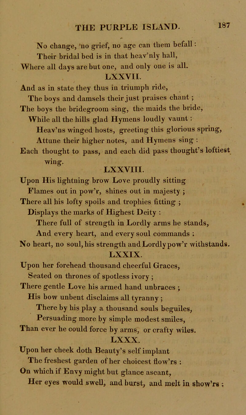 No change, ‘no grief, no age can them befall: Their bridal bed is in that heav’nly hall, Where all days are but one, and only one is all. LXXVII. / And as in state they thus in triumph ride, The boys and damsels their just praises chant; The boys the bridegroom sing, the maids the bride, While all the hills glad Hymens loudly vaunt: Heav’ns winged hosts, greeting this glorious spring, Attune their higher notes, and Hymens sing : Each thought to pass, and each did pass thought’s loftiest wing. LXXVIII. Upon His lightning brow Love proudly sitting Flames out in pow’r, shines out in majesty ; There all his lofty spoils and trophies fitting ; Displays the marks of Highest Deity : There full of strength in Lordly arms he stands, And every heart, and every soul commands ; No heart, no soul, his strength and Lordly pow’r withstands. LXXIX. Upon her forehead thousand cheerful Graces, Seated on thrones of spotless ivory ; There gentle Love his armed hand unbraces ; His bow unbent disclaims all tyranny ; There by his play a thousand souls beguiles, Persuading more by simple modest smiles, Than ever he could force by arms, or crafty wiles. LXXX. Upon her cheek doth Beauty’s self implant The freshest garden of her choicest flow’rs : On which if Envy might but glance ascant, Her eyes would swell, and burst, and melt in show’rs :