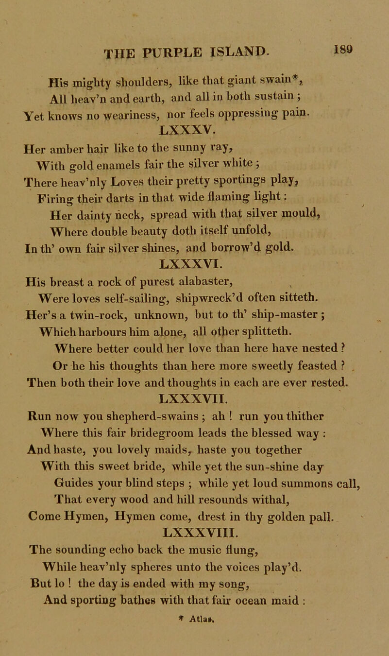 His mighty shoulders, like that giant swain*, All lieav’n and earth, and all in both sustain ; Yet knows no weariness, nor feels oppressing pain. LXXXV. Her amber hair like to the sunny ray. With gold enamels fair the silver white ; There heav’nly Loves their pretty sportings play, Firing their darts in that wide flaming light: Her dainty neck, spread with that silver mould. Where double beauty doth itself unfold, In th’ own fair silver shines, and borrow’d gold. LXXXVI. His breast a rock of purest alabaster. Were loves self-sailing, shipwreck’d often sitteth. Her’s a twin-rock, unknown, but to th’ ship-master ; Which harbours him alone, all other splitteth. Where better could her love than here have nested ? Or he his thoughts than here more sweetly feasted ? , Then both their love and thoughts in each are ever rested. LXXXVII. Run now you sliepherd-swains ; ah ! run you thither Where this fair bridegroom leads the blessed way : And haste, you lovely maids, haste you together With this sweet bride, while yet the sun-shine day Guides your blind steps ; while yet loud summons call, That every wood and hill resounds withal, Come Hymen, Hymen come, drest in thy golden pall. LXXXVIII. The sounding echo back the music flung, While heav’nly spheres unto the voices play’d. But lo ! the day is ended with my song, And sporting bathes with that fail- ocean maid : * Atla».