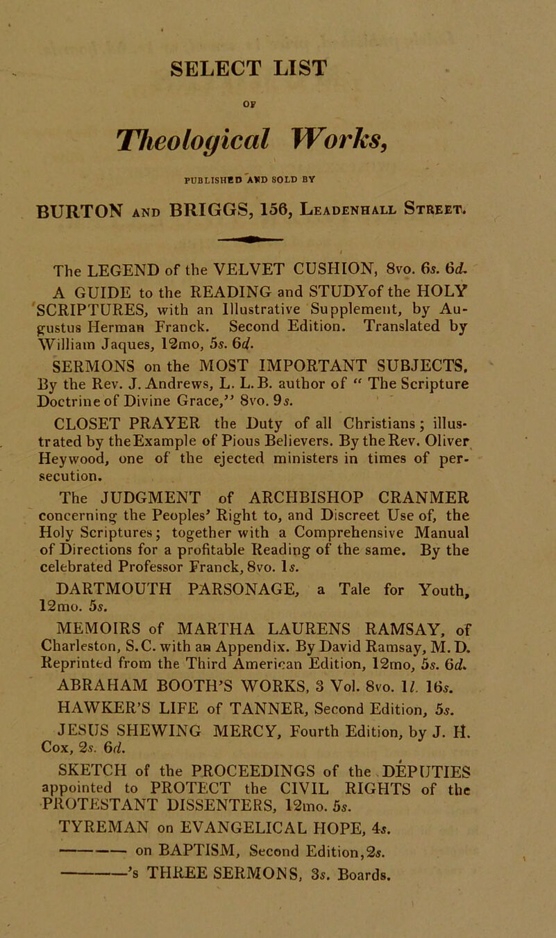 SELECT LIST OF Theological Works, PUBLISHED AWD SOLD BY BURTON and BRIGGS, 156, Leadenhall Street, The LEGEND of the VELVET CUSHION, 8vo. 65. 6d. A GUIDE to the READING and STUDYof the HOLY SCRIPTURES, with an Illustrative Supplement, by Au- gustus Herman Franck. Second Edition. Translated by William Jaques, 12mo, 5s. 6d. SERMONS on the MOST IMPORTANT SUBJECTS. By the Rev. J. Andrews, L. L. B. author of “ The Scripture Doctrine of Divine Grace,” 8vo. 9s. CLOSET PRAYER the Duty of all Christians; illus- trated by theExample of Pious Believers. By the Rev. Oliver Heywood, one of the ejected ministers in times of per- secution. The JUDGMENT of ARCHBISHOP CRANMER concerning the Peoples’ Right to, and Discreet Use of, the Holy Scriptures; together with a Comprehensive Manual of Directions for a profitable Reading of the same. By the celebrated Professor Franck, 8vo. Is. DARTMOUTH PARSONAGE, a Tale for Youth, 12mo. 5s. MEMOIRS of MARTHA LAURENS RAMSAY, of Charleston, S.C. with an Appendix. By David Ramsay, M. D. Reprinted from the Third American Edition, 12mo, 5s. 6<f. ABRAHAM BOOTH’S WORKS. 3 Vol. 8vo. 11. 16s. HAWKER’S LIFE of TANNER, Second Edition, 5s. JESUS SHEWING MERCY, Fourth Edition, by J. H. Cox, 2s. 6d. SKETCH of the PROCEEDINGS of the DEPUTIES appointed to PROTECT the CIVIL RIGHTS of the PROTESTANT DISSENTERS, l2mo. 5s. TYREMAN on EVANGELICAL HOPE, 4s. on BAPTISM, Second Edition,2s. ’s THREE SERMONS, 3s. Boards.