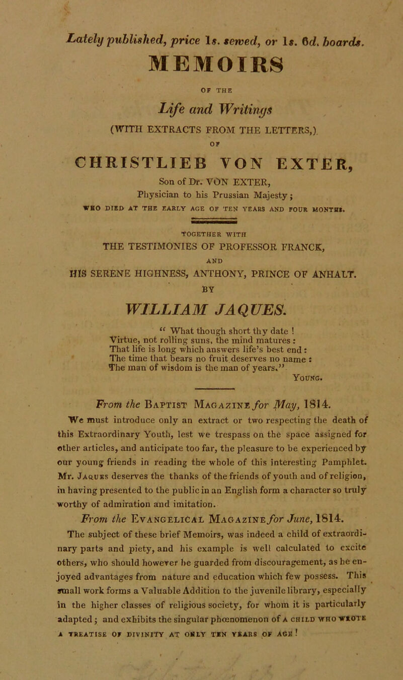 Lately published, price Is. served, or 1*. 6d. hoards. MEMOIRS OF THE Life and Writings (WITH EXTRACTS FROM THE LETTERS,). OF CHRISTLIEB VON EXTER, Son of Dr. VON EXTER, Physician to his Prussian Majesty; WHO DIED AT THE EARLY AGE OF TEH YEARS AND FOUR MONTH!. TOGETHER WITH THE TESTIMONIES OF PROFESSOR FRANCK, AND HIS SERENE HIGHNESS, ANTHONY, PRINCE OF ANHALT. BY WILLIAM JAQUES. “ What though short thy date ! Virtue, not rolling suns, the mind matures: That life is long which answers life’s best end : The time that bears no fruit deserves no name : The man of wisdom is the man of years.” Young. From the Baptist Magazine for May, 1814. We must introduce only an extract or two respecting the death of this Extraordinary Youth, lest we trespass on the space assigned for other articles, and anticipate too far, the pleasure to be experienced by our young friends in reading the whole of this interesting Pamphlet. Mr. JAftUKS deserves the thanks of the friends of youth and of religion, in having presented to the public in an English form a character so truly worthy of admiration and imitation. From the Evangelical Magazine for June, 1814. The subject of these brief Memoirs, was indeed a child of extraordi- nary parts and piety, and his example is well calculated to excite others, who should however he guarded from discouragement, as be en- joyed advantages from nature and education which few possess. This small work forms a Valuable Addition to the juvenile library, especially in the higher classes of religious society, for whom it is particularly adapted; and exhibits the singular phcenomenon of a child who wrote A TREATISE OF DIVINITY AT OHLY TEN YEARS OF AGE !