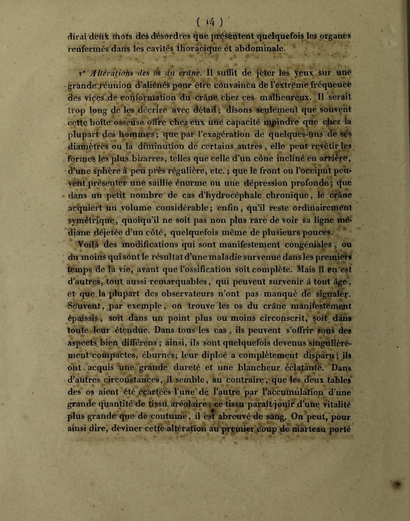 ( ‘4 ) ' dirai dëtik ihots dcà désordres qiie présentent quelquefois les organes renfermés dans les cavités thoracique ét abdominale. 1* Altératiohs dés às du crâne. Il suffit de jeter les yeux sur unè grande réunion d’aliénés pour êtrë convaincu dte l’extrêmé fréquence des vices de conformation du crâne bhez ces malheureux. Il serait trop long de les décrire avec détail ; disons seulement que souvent cette boîte osseuse offre chez eux urié capacité napindre que chez la plupart des hommes ; que par l’exagération dé quelques-uns de SéS diamètres ou la diminution dé certains autres, elle peut révêtir les formes les plus bizarres, telles que celle d’un cône incliné en arrière, d’une sphère à peu près régulière, etc. ; que le front ou l’occiput pem Vent présenter une saillie énorme ou une dépression profonde ; c|ue dans un petit nombre de cas d’hydrocéphale chronique, le crâne acquiert un volume considérable; enfin, qu’il reste ordinairement symétrique, quoiqu’il ne soit pas non plus rare de voir sa ligne mé- diane déjetée d’un côté, quelquefois même de plusieurs pouces. Voilà des modifications qui sont manifestement congéniàles , ou du moins qui sont le résultat d’une maladie Survenue dans les premiers temps de la vie, avant que l’ossification soit complète. Mais il en est d’autres, tout aussi remarquables, qui peuvent survenir à tout âge, et que la plupart des observateurs n’ont pas manqué de signaler. Souvent, par exemple, on trouve les os du crâne manifestement épaissis ; soit dans un point plus ou moins circonscrit, soit dans toute leur étendue. Dans tous les cas , ils peuvent s’offrir sous des aspects bien différens ; ainsi, ils sont quelquefois devenus singulière- ment compactes, éburncs; leur diploé a complètement disparu; ils ont acquis une grande dureté et une blancheur éclatante. Dans d’autres circonstances, il semble, au contraire, que les deux tables des os aient été écartées l’une de l’autre par raCcumulàtion d’une grande quantité de tissu aréolaire; ce tissu paraît jouir d’une vitalité plus grande que de coutume, il est abreuvé de sang. On peut, pour ainsi dire, deviner cette altération au premier coup de iharteau porté