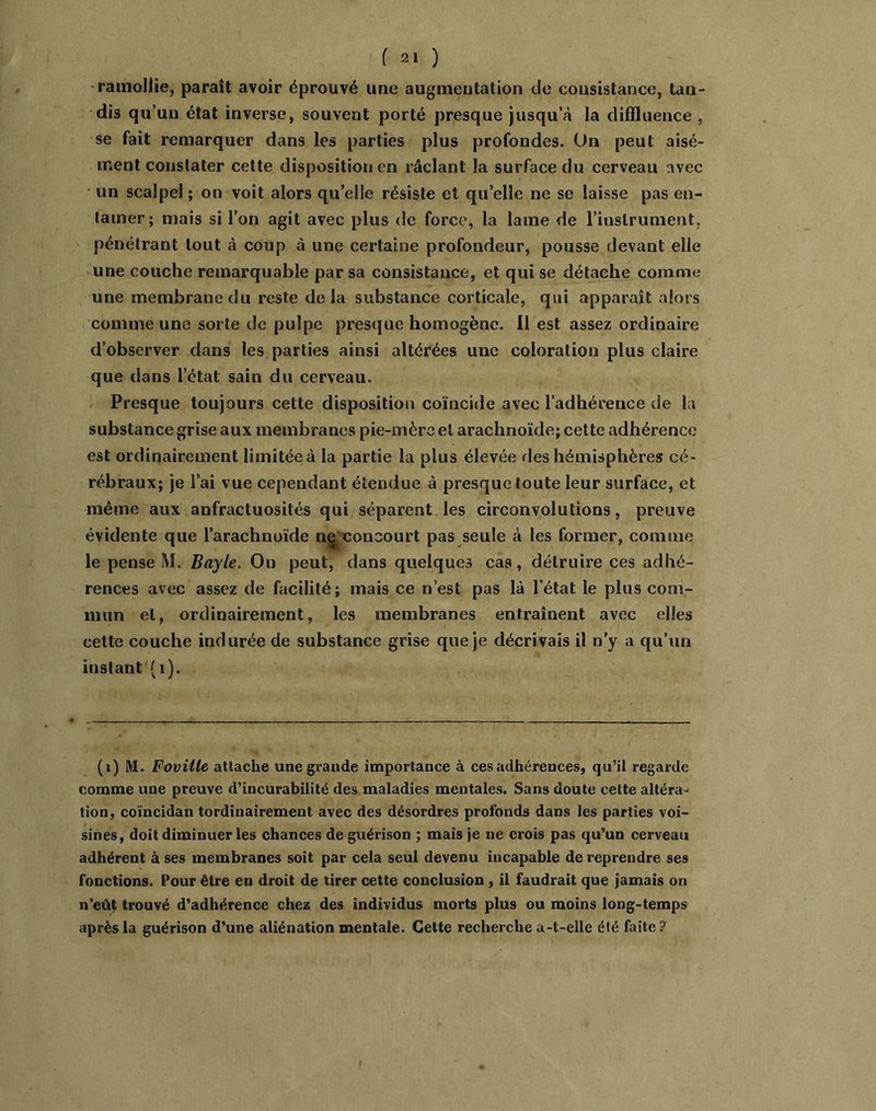 -ramollie, paraît avoir éprouvé une augmentation de consistance, tan- dis qu’un état inverse, souvent porté presque jusqu’à la diffluence , se fait remarquer dans les parties plus profondes. Un peut aisé- ment constater cette disposition en raclant la surface du cerveau avec • un scalpel ; on voit alors qu’elle résiste et qu’elle ne se laisse pas en- tamer; mais si l’on agit avec plus de force, la lame de rinslrument, pénétrant tout à coup à une certaine profondeur, pousse devant elle une couche remarquable par sa consistance, et qui se détache comme une membrane du reste de la substance corticale, qui apparaît alors comme une sorte de pulpe presque homogène. 11 est assez ordinaire d’observer dans les parties ainsi altérées une coloration plus claire que dans l’état sain du cerveau. Presque toujours cette disposition coïncide avec l’adhérence de la substance grise aux membranes pie-mère et arachnoïde; cette adhérence est ordinairement limitée à la partie la plus élevée fies hémisphères cé- rébraux; je l’ai vue cependant étendue à presque toute leur surface, et même aux anfractuosités qui séparent les circonvolutions, preuve évidente que l’arachnoïde n^ concourt pas seule à les former, comme le pense M. Bayle. Ou peut, dans quelques cas, détruire ces adhé- rences avec assez de facilité; mais ce n’est pas là l’état le plus com- mun et, ordinairement, les membranes entraînent avec elles cette couche indurée de substance grise que je décrivais il n’y a qu’un instant (i). (i) M. Foviile attache une grande importance à ces adhérences, qu’il regarde comme une preuve d’incurabilité des maladies mentales. Sans doute cette altéra- tion, coïncidan tordinairement avec des désordres profonds dans les parties voi- sines, doit diminuer les chances de guérison ; maisfe ne crois pas qu’un cerveau adhérent à ses membranes soit par cela seul devenu incapable de reprendre ses fonctions. Pour être en droit de tirer cette conclusion, il faudrait que jamais on n’eût trouvé d’adhérence chez des individus morts plus ou moins long-temps après la guérison d’une aliénation mentale. Cette recherche a-t-elle été faite?