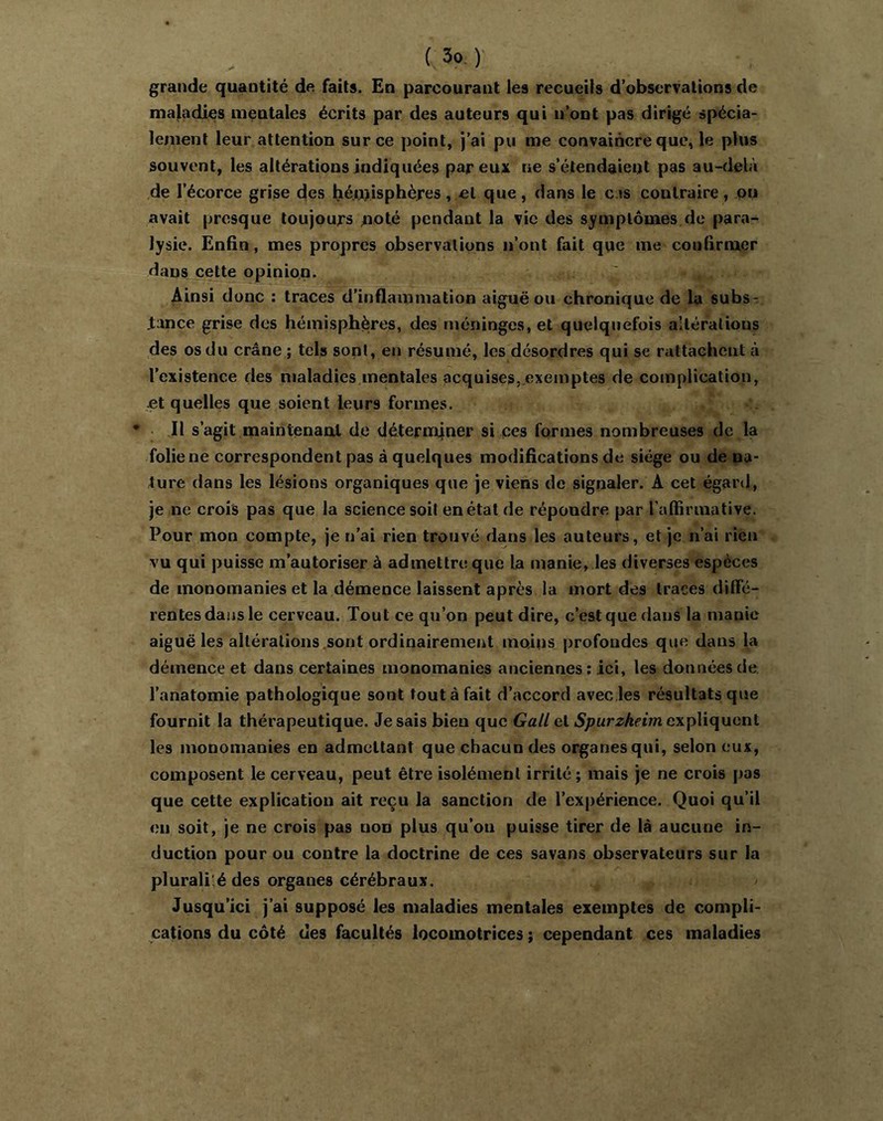 grande quantité de faits. En parcourant les recueils d’observations de maladies mentales écrits par des auteurs qui n’ont pas dirigé spécia- lement leur attention sur ce point, j’ai pu me convaincre que, le plus souvent, les altérations indiquées par eux ne s’étendaient pas au-delà de l’écorce grise des héi.nisphères, et que, dans le cas contraire, on avait presque toujours ^lolé pendant la vie des symptômes de para- lysie. Enfin, mes propres observations n’ont fait que me confirmer dans cette opinion. Ainsi donc : traces d’inflammation aiguë ou chronique de la subs-; lance grise des hémisphères, des méninges, et quelquefois alléralious des os du crâne ; tels sont, en résumé, les désordres qui se rattachent à l’existence des maladies.mentales acquises,.exemptes de complication, jet quelles que soient leurs formes. • Il s’agit maintenant de déterniiner si ces formes nombreuses de la folie ne correspondent pas à quelques modifications de siège ou de na- ture dans les lésions organiques que je viens de signaler. A cet égard, je ne crois pas que la science soit en état de répondre par l'affirmative. Pour mon compte, je n’ai rien trouvé dans les auteurs, et je n’ai rien vu qui puisse m’autoriser à admettre que la manie, les diverses espèces de monomanies et la démence laissent après la mort des traces diflfé- rentesdaiis le cerveau. Tout ce qu’on peut dire, c’est que dans la manie aiguë les altérations .sont ordinairement moins profondes que dans la démence et dans certaines monomanies anciennes ; ici, les données de l’anatomie pathologique sont tout à fait d’accord avec les résultats que fournit la thérapeutique. Je sais bien que Gall et Spurzheim expliquent les monomanies en admettant que chacun des organes qui, selon eux, composent le cerveau, peut être isolément irrité; mais je ne crois pas que cette explication ait reçu la sanction de l’expérience. Quoi qu’il en soit, je ne crois pas non plus qu’ou puisse tirer de là aucune in- duction pour ou contre la doctrine de ces savans observateurs sur la pluralilé des organes cérébraux. Jusqu’ici j’ai supposé les maladies mentales exemptes de compli- cations du côté des facultés locomotrices ; cependant ces maladies