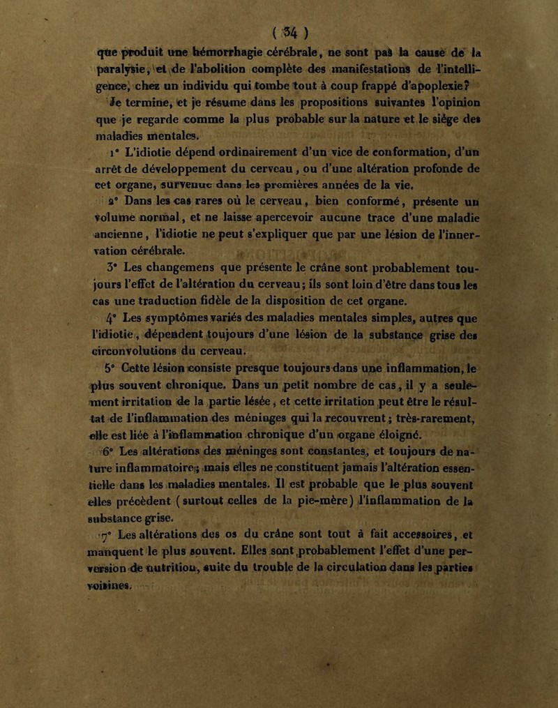 ( 54 ) ({tie produit une hémorrhagie cérébrale, ne sont pal ta cause dé la paralÿlie, et^de Tabolition complète des inanifestalioi^ de l’intelli- gence^ chez un individu qui tombe tout à coup frappé d’apoplexie? Je termine, et je résume dans les propositions suivantes l’opinion que je regarde comme la plus probable sur la nature et,le siège des maladies mentales. 1” L’idiotie dépend ordinairement d’un vice de conformation, d’un arrêt de développement du cerveau, ou d’une altération profonde de cet organe, survenue dans les premières années de la vie, a” Dans les cas rares où le cerveau, bien conformé, présente un volume normal, et ne laisse apercevoir aucune trace d’une maladie ancienne, l’idiotie ne peut s’expliquer que par une lésion de l’inner- vation cérébrale. 3* Les changemens que présente le crâne sont probablement tou- jours l’effet de l’altération du cerveau; ils sont loin d’être dans tous les cas une traduction fidèle de la disposition de cet organe. 4” Les symptômes variés des maladies mentales simples, autres que l'idiotie, dépendent toujours d’une lésion de la substance grise des circonvolutions du cerveau. 5* Cette lésion consiste presque toujours dans une inflammation, le plus souvent ohronique. Dans un petit nombre de cas, il y a seule- ment irritation de la partie lésée j et cette irritation peut être le résul- tat de l’inflammation des méninges qui la recouvrent ; très-rarement, elle est liée à l’inflaminâtion .chronique d’un organe éloigné. 6° Les altérations des méninges sont constantes., et toujours de na- ture inflammatoire?; mais elles ne constituent jamais l’altération essen- tielle dans les maladies mentales. 11 est probable que le plus souvent elles précèdent ( surtout celles de la pie-mère ) l’inflammation de la stibslance grise. ■7* Les altérations des os du crâne sont tout à fait accessoires, et manquent le plus souvent. Elles sont probablement l’effet d’une per- veapsion de nutrition, suite du trouble de la circulation dans les parties voisines.