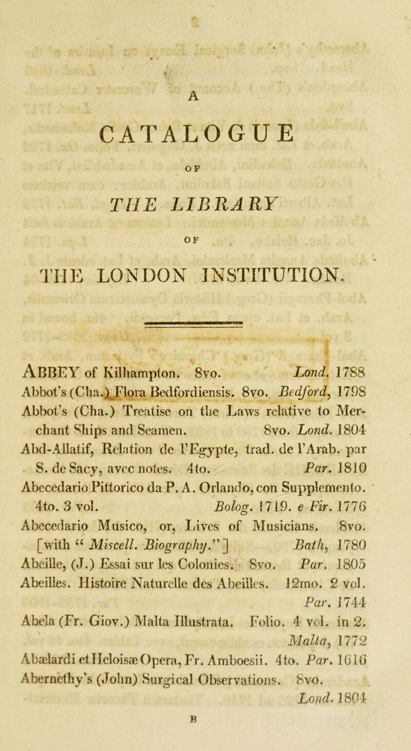 CATALOGUE OF THE LIBRARY OF THE LONDON INSTITUTION. ABBEY of Kilhampton. 8vo. Lond. 1788 Abbot’s (Cha.)JFlora Bedfordiensis. 8vo. Bedford, 179S Abbot’s (Cha.) Treatise on tlie Laws relative to Mer- chant Ships and Seamen. 8vo. Lond. 1804 Abd-Allatif, Relation de l’Egyple, trad, de l’Arab. par S. de Sacy, avec notes. 4to. Par. 1810 Abecedario Pittorico da P. A. Orlando, con Supplemento. 4to. 3 vol. Bolog. 1719. e Fir. 1776 Abecedario Musico, or, Lives of Musicians. 8vo. [with u Mis cell. Biography” ■] Bath, 1780 Abeille, (J.) Essai sur les Colonies. 8vo. Par. 1805 Abeilles. Histoire Naturelle des Abeilles. 12mo. 2 vol. Par. 1744 Abela(Fr. Giov.) Malta Illustrata. Folio. 4 vol. in 2. Malta, 1772 Abaelardi etlleloisacOpera, Fr. Amboesii. 4to. Par. 1616 Abernethy’s (John) Surgical Observations. 8vo. Lond. 1804 B