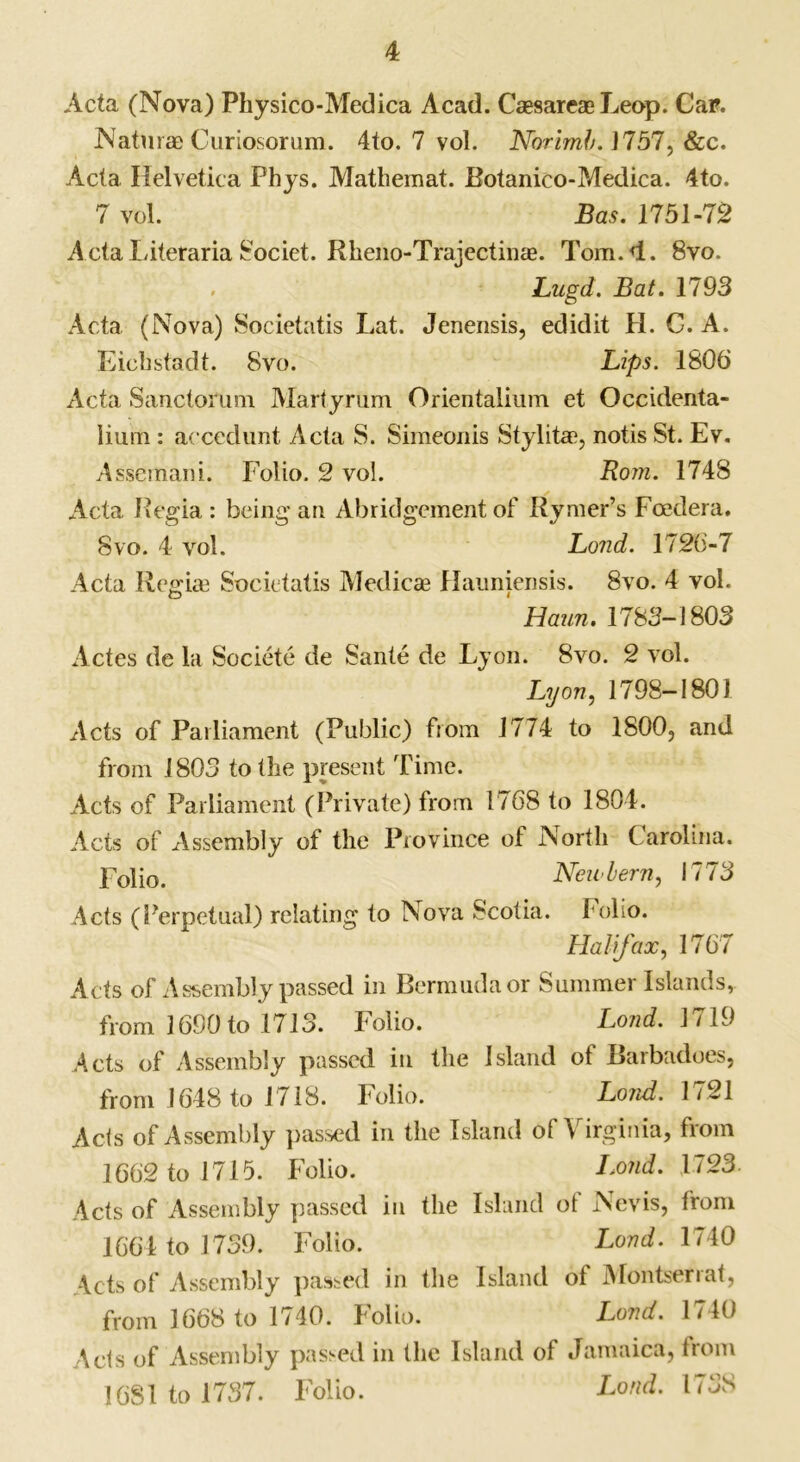 Acta (Nova) Physico-Medica Acad. CaesareaeLeop. Car. Naturae Curiosorum. 4to. 7 vol. Norirnh. J757, &c. Acta Helvetica Phys. Mathemat. Botanico-Medica. 4to. 7 vol. Bas. 1751-72 Acta Literaria 8ociet. Rheno-Trajectinas. Tom. 4. 8vo. Lugd. Bat. 1793 Acta (Nova) Societatis Lat. Jenensis, edidit H. C. A. Ficbstadt. 8vo. Lips. 1806 Acta Sanctorum Martyrum Orientalium et Occidenta- Iium: aecedunt Acta S. Simeonis Stylitae, notis St. Ev. Assemani. Folio. 2 vol. Rom. 1748 Acta Regia : being an Abridgement of Rymer’s Fcedera. 8vo. 4 vol. Lond. 1726-7 Acta Regiae Societatis Medicae Hauniensis. 8vo. 4 vol. 1 Ham. 1783-1803 Actes de la Societe cle Sante de Lyon. 8vo. 2 vol. Lyon, 1798-1801 Acts of Parliament (Public) from 1774 to 1S00, and from 1803 to tlie present Time. Acts of Parliament (Private) from 1768 to 1804. Acts of Assembly of the Province of North Carolina. p0p0> Neii’hern, 1773 Acts (Perpetual) relating to Nova Scotia. Folio. Halifax, 1767 Acts of Assembly passed in Bermuda or Summer Islands, from 1690 to 1713. Folio. Lond. 1719 Acts of Assembly passed in the Island ot Barbadoes, from 1648 to 1718. Folio. Lond. 1/21 Acts of Assembly passed in the Island of Virginia, from 1662 to 1715. Folio. Lond. 1723. Acts of Assembly passed in the Island ot Nevis, from 1664 to 1739. Folio. Lond. 1740 Acts of Assembly passed in the Island ol Montsenat, from 1668 to 1740. Folio. Lond. 1740 Acts of Assembly passed in the Island of Jamaica, from 1681 to 1737. Folio. Lond. 1738