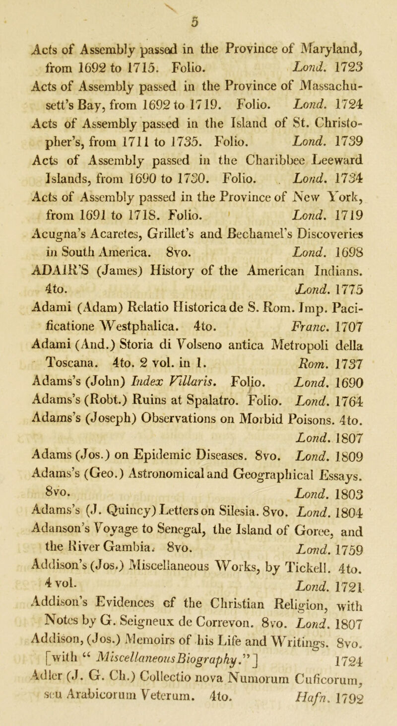 Acts of Assembly passed in the Province of Maryland, from 1692 to 1715. Folio. Lond. 1723 Acts of Assembly passed in the Province of Massachu- setts Bay, from 1692 to 1719. Folio. Lond. 1724 Acts of Assembly passed in the Island of St. Christo- pher’s, from 1711 to 1735. Folio. Lond. 1739 Acts of Assembly passed in the Charibbee Leeward Islands, from 1690 to 1730. Folio. Lond. 1734 Acts of Assembly passed in the Province of New York, from 1691 to 1718. Folio. Lond. 1719 Acugna’s Acaretes, Grillet’s and Bechamel’s Discoveries in South America. 8vo. Lond. 1698 ADAIR’S (James) History of the American Indians. 4 to. Lond. 1775 Adami (Adam) Relatio Historicade S. Rom. Jmp. Paci- ficatione Westphalica. 4to. Franc. 1707 Adami (And.) Storia di Volseno antica Metropoli della Toscana. 4to. 2 vol. in 1. Rom. 1737 Adams’s (John) Index V'dlaris. Folio. Lond. 1690 Adams’s (Robt.) Ruins at Spalatro. Folio. Lond. 1764 Adams’s (Joseph) Observations on Morbid Poisons. 4to. Lond. 1807 Adams (Jos.) on Epidemic Diseases. 8vo. Lond. 1809 Adams’s (Geo.) Astronomical and Geographical Essays. 8vo. Lond. 1803 Adams’s (J. Quincy) Letters on Silesia. 8vo. Lond. 1804 Adanson’s Voyage to Senegal, the Island of Goree, and the River Gambia. 8vo. Lond. 1759 Addison’s (Jos.) Miscellaneous Works, by Tickell. 4to. Lond. 1721 Addison’s Evidences cf the Christian Religion, with Notes by G. Seigneux de Correvon. 8vo. Lond. 1807 Addison, (Jos.) Memoirs of his Life and Writing-s. 8vo # O * [with a Miscellaneous Biography.”] 1724 Adler (J. G. Ch.) Collectio nova Numomm Cuficorum. seu Arabicorum Veterum. 4to. Hafn.1792