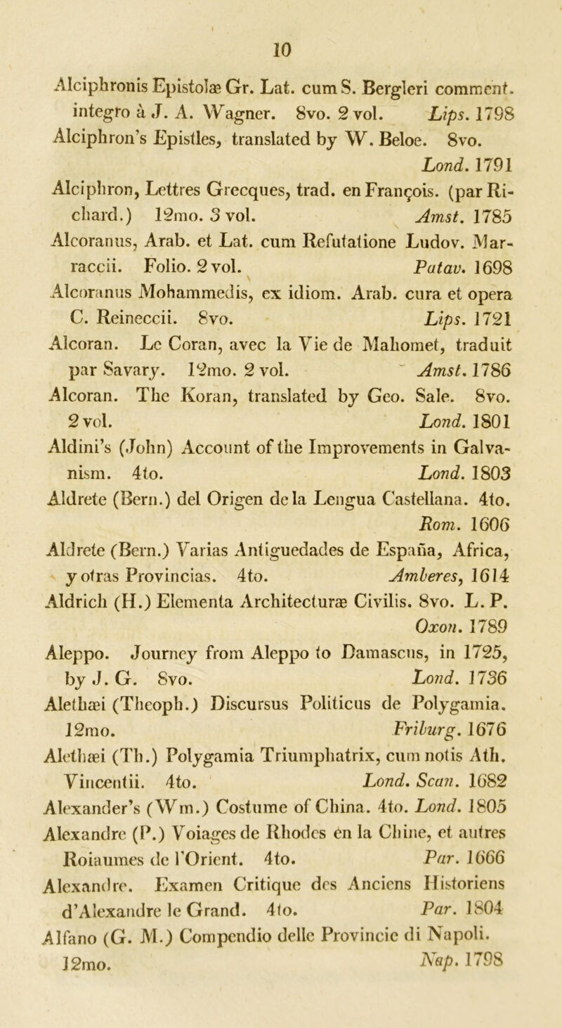 Alciphronis Epistolas Gr. Lat. cumS. Bergleri comment. integro a J. A. Wagner. 8vo. 2 vol. Lips. 17S8 Alciphron’s Epistles, translated by W. Beloe. 8vo. Loud. 1791 Alciphron, Lettres Grecques, trad, en Francois, (par Ri- chard.) 12mo. 3 vol. Amst. 1785 Alcoranus, Arab, et Lat. cum Refutatione Ludov. Mar- raccii. Folio. 2vol. Patau. 1698 Alcoranus Mohammedis, ex idiom. Arab, cura et opera C. Reineccii. 8vo. Lips. 1721 Alcoran. Lc Coran, avec la Vie de Mahomet, traduit par Savary. 12mo. 2 vol. ~ Amst. 1786 Alcoran. The Koran, translated by Geo. Sale. 8vo. 2 vol. Lond. 1801 Aldini’s (John) Account of the Improvements in Galva- nism. 4to. Lond. 1803 Aldrete (Bern.) del Origen dela Lengua Castellana. 4to. Rom. 1606 Aldrete (Bern.) Varias Antiguedades de Espaha, Africa, y otras Provincias. 4to. Amberes, 1614 Aldrich (H.) Elcmenta Architecture Civilis. 8vo. L. P. Oxon. 1789 Aleppo. Journey from Aleppo to Damascus, in 1725, by J. G. Svo. Lond. 1736 Alethei (Theoph.) Discursus Politicus de Polygamia. 12mo. Friburg. 1676 Alethei (Th.) Polygamia Triumphatrix, cumnotis Ath. Yincentii. 4to. Lond. Scan. 1682 Alexander’s (Wm.) Costume of China. 4to. Lond. 1805 Alexandre (P.) Voiagesde Rhodes £n la Chine, et autres Roiaumes de 1'Orient. 4to. Par. 1666 Alexandre. Examen Critique des Anciens Historiens d’Alexandre le Grand. 4<o. Par. 1804 Alfano (G. M.) Compcndio dellc Provincie di Napoli. 12mo. Asp- 179S