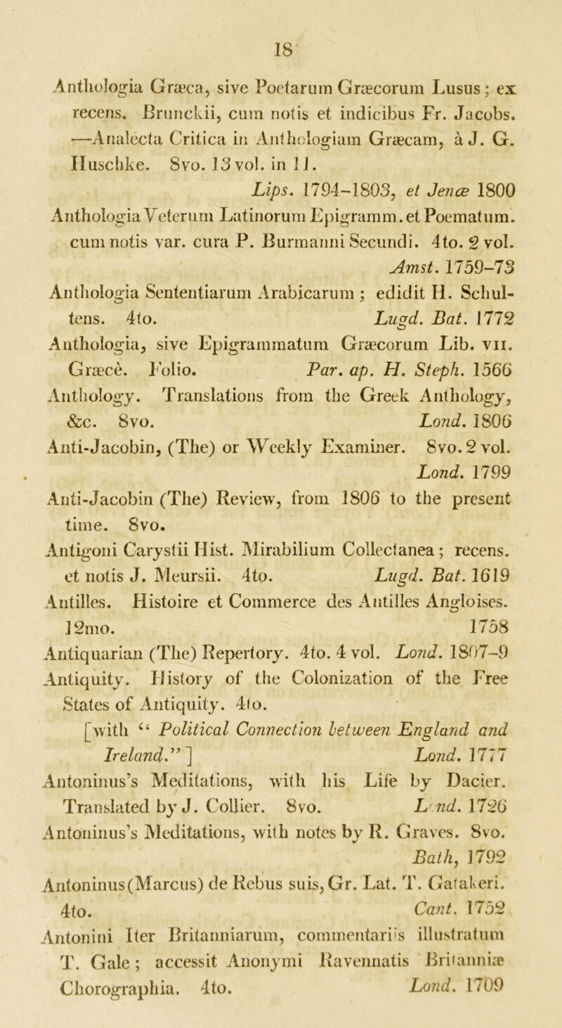 AnthoJogia Graca, sive Poetarum Graecorum Lusus; ex recens. Brunckii, cum not is et indicibus Fr. Jacobs. —Analecta Critica in Anthologiam Gragcam, a J. G. Huschke. 8vo. 13 vol. in 11. Lips. 1794-1S03, et Jence 1800 Anthologia Veterum LatinorumEpigramm.et Poematum. cumnotis var. cura P. Burmanni Secundi. 4to. 2 vol. Amst. 1759-73 Antliologia Sententiaruni Arabjcarum ; edidit H. Schul- tens. 4to. Lugd. Bat. 1772 Anthologia, sive Epigrammatum Grancorum Lib. vn. Graece. Folio. Par. ap. H. Steph. 1566 Anthology. Translations from the Greek Anthology, &c. 8vo. Lond. 1806 Anti-Jacobin, (The) or Weekly Examiner. 8vo.2vol. Lond. 1799 Anti-Jacobin (The) Review, from 1806 to the present time. 8vo. Antigoni Carystii Hist. Mirabilium Collectanea; recens. et notis J. Meursii. 4to. Lugd. Bat. 1619 Antilles. Histoire et Commerce des Antilles Angloises. 12mo. 1758 Antiquarian (The) Repertory. 4to. 4 vol. Lond. 1807-9 Antiquity. History of the Colonization of the Free States of Antiquity. 4to. [with “ Political Connection between England and Ireland.”] Lond. 1777 Antoninus’s Meditations, with his Life by Dacier. Translated by J. Collier. 8vo. L ?id. 1726 Antoninus’s Meditations, with notes by R. Graves. Svo. Bath, 1792 Antoninus (Marcus) de Rebus suis, Gr. Eat. T. Galakeri. 4to. Cant. 1752 Antonini Iter Britanniarum, commentari's illustratum T. Gale; accessit Anonymi Ravennatis Britannia Chorographia. 4to. Lond. 1709