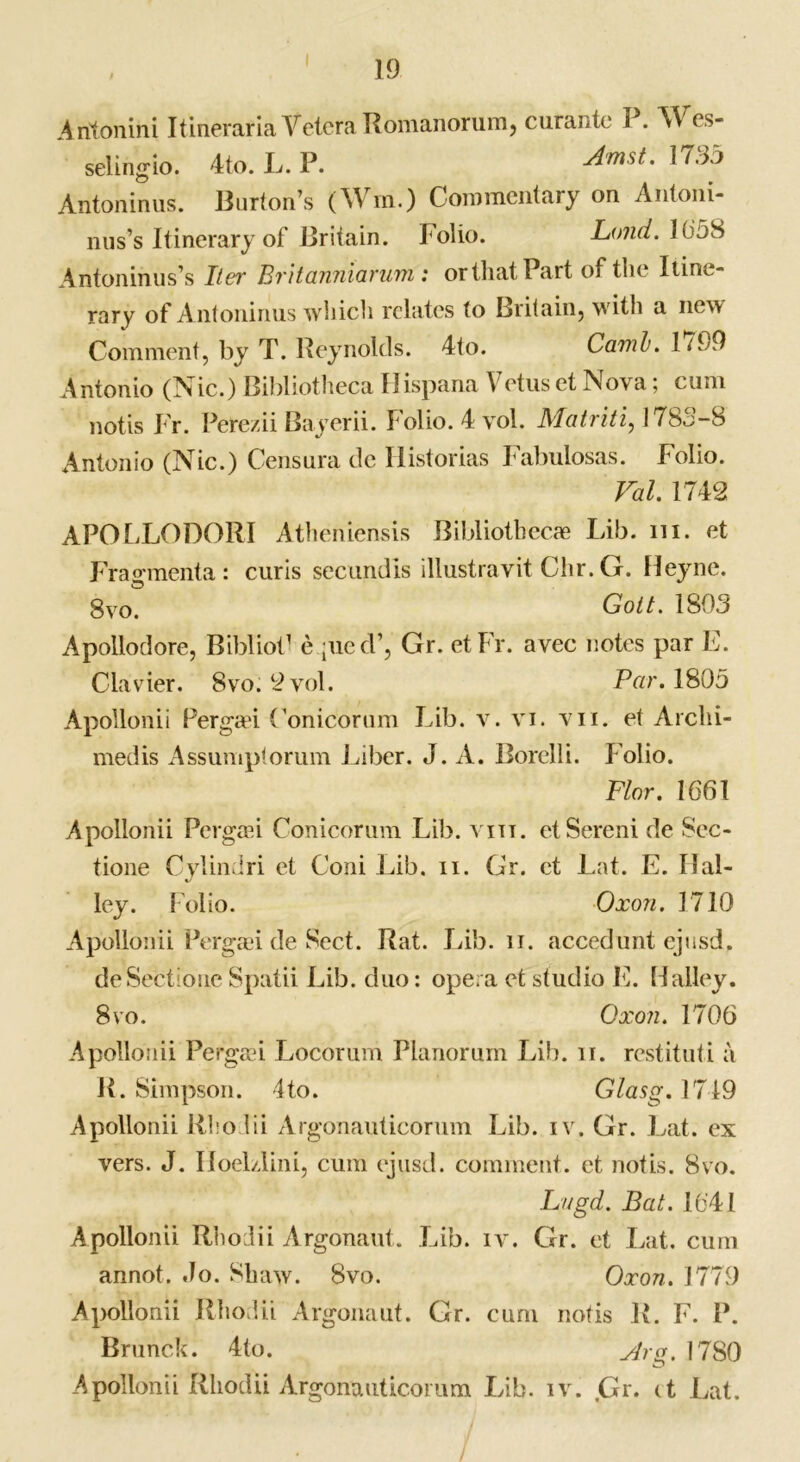 Aritonini Itineraria Vetera Romanorum, curanic P. Wes- selingio. 4to. L. P. AmsL 1735 Antoninus. Burton’s (Win.) Commentary on Antoni- nus’s Itinerary of Britain. Folio. Loud. 165S Antoninus’s Iter Evitanniarum: orthatPart of tlie Itine- rary of Antoninus which relates to Britain, with a new Comment, by T. Reynolds. 4to. CamL.lt99 Antonio (Nic.) Bibliotheca llispana Y ctus et Nova; cum notis Fr. Perezii Bayerii. Folio. 4 vol. Matriti, 1783-8 Antonio (Nic.) Censura de Ilistorias Fabulosas. Folio. Val. 1742 APOLLODORI Atheniensis Bibliothecae Lib. in. et Fraganenta : curis secundls illustravit Chr. G. Heyne. 8 vo. Goit. 1803 Apollodore, Bibliot1 e jue d’, Gr. etFr. avec notes par E. Clavier. 8vo. 2 vol. Peer. 1805 Apollonii Pergad (’onicorum Lib. v. vi. vn. et Arclii- medis Assumptorum Liber. J. A. Borelli. Polio. Flor. 1661 Apollonii Pergaai Conicorum Lib. vm. etSereni de Sec- tione Cylindri et Coni Lib. n. Gr. et Lat. E. Hal- ley. folio. Oxon. 1710 Apollonii Pergad de Sect. Rat. Lib. ii. accedunt ejusd. deSectione Spatii Lib. duo: opera et studio E. Halley. 8vo. Oxon. 1706 Apollonii Pergad Locorum Planorum Lib. n. restituti a R. Simpson. 4 to. Glasg. 1749 Apollonii Rhodii Argonauticorum Lib. iv. Gr. Lat. ex vers. J. Hoelzlini, cum ejusd. comment, et notis. 8vo. Lugd. Bat. 1641 Apollonii Rhodii Argonaut. Lib. iv. Gr. et Lat. cum annot. Jo. Shaw. 8vo. Oxon. 1779 Apollonii Rhodii Argonaut. Gr. cum notis R. F. P. Brunck. 4to. Arg. 1780 Apollonii Rhodii Argonauticorum Lib. iv. ,Gr. (t Lat.