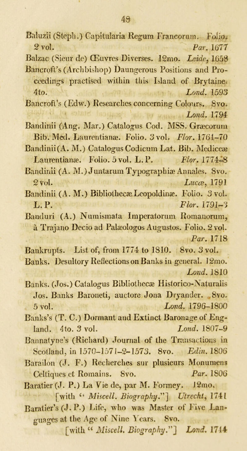 49 Baluzii (Stepli.) Capitularia Regum Francorum. Folio; 2 vol. Par. 1677 Balzac (Sieur de) (Euvres Diverges. 12mo. Leide, 1658 Bancroft's (Archbishop) Daungerous Positions and Pro- ceedings practised within this Island of Brytaine- 4to. Land. 1593 Bancroft’s (Edw.) Researches concerning Colours. Svo. Loud. 1794 Bandinii (Ang. Mar.) Catalogue Cod. MSS. Graecorum Bib.'Med. Laurentianae. Folio. 3 vol. Flor. 1764-70 Bandinii(A. M.) Catalogus Codicum Lat. Bib. Mcdiceae Laurentianae. Folio. 5 vol. L. P. Flor. 1774-8 Bandinii (A. M.) Juntarum Typographic Annales. Svo. 2 vol. Lucce, 1791 Bandinii (A. M.) BibliothecaeLeopoldinae. Folio. 3 vol. L.P. Flor. 1791-3 Banduri (A.) Numismata Imperatorum Romanorum, a Trajano Decioad Palcologos Augustos. Folio. 2 vol. Par. 1718 Bankrupts. List of, from 1774 to 1810. 8vo. 3 vol. Banks. Desultory Reflections on Banks in general. 12mo. Loud. 1810 Banks. (Jos.) Catalogus Bibliothecae Historico-Naturalis Jos. Banks Baroneti, auctore Jona Dryander. 8vo. 5 vol. Load. 1796-1800 Banks’s (T. C.) Dormant and Extinct Baronage of Eng- land. 4to. 3 vol. Loud. 1807-9 Bannatyne’s (Richard) Journal of the Transactions in Scotland, in 1570-1571-2-1573. 8vo. Edin. 1806 Barailon (J. F.) Recherches sur plusieurs Monumens Celtiqnes et Romains. 8vo. Par. 1806 Baratier(J. P.) La Vie de, par M. Formey. J2mo. [with u Miscell. Biography.”] Utrecht, 1741 Baratier’s (J. P.) Life, who was Master of Five Lan- guages at the Age of Nine Years. Svo. [with u Miscell. BiographyLond. 1714