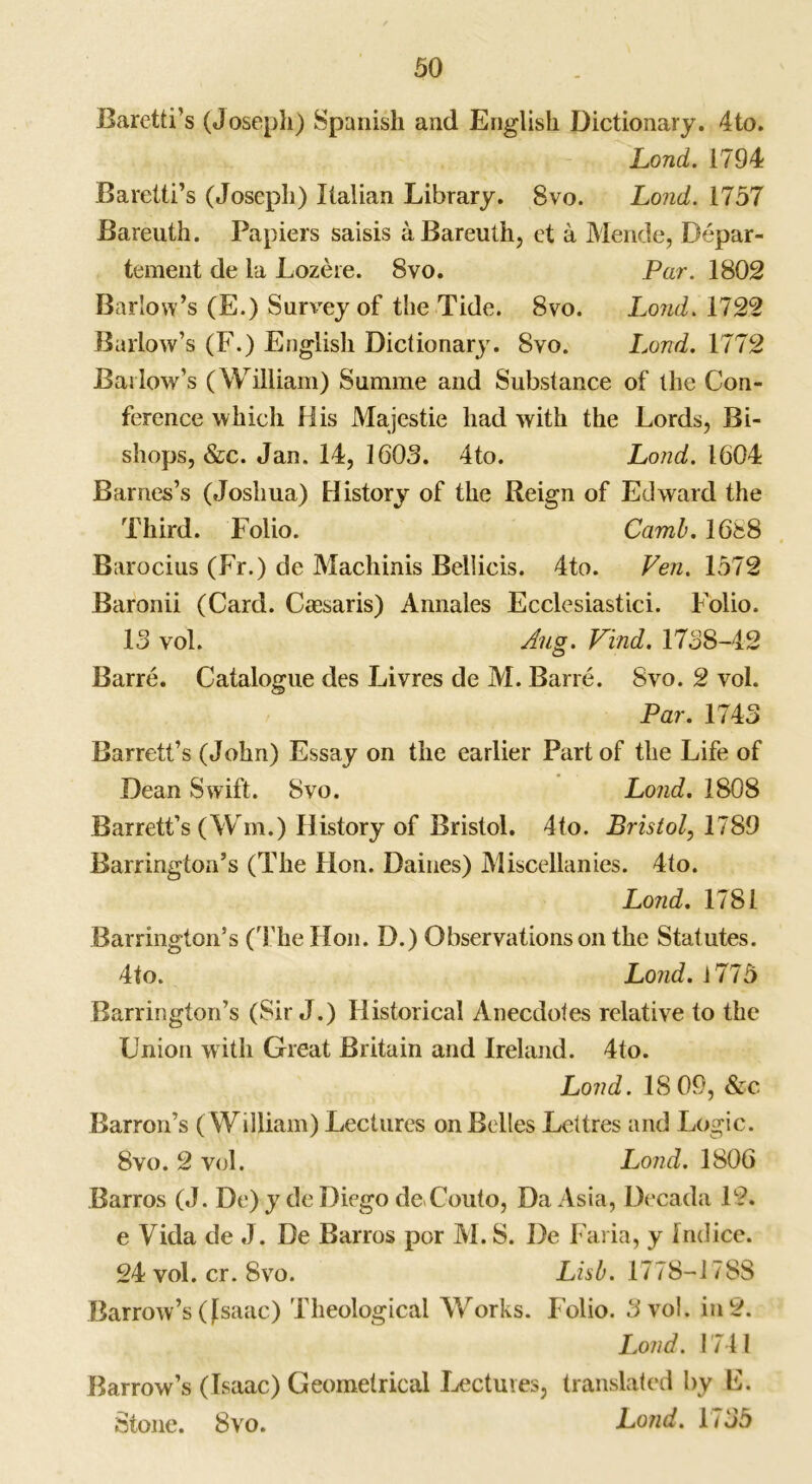 Baretti’s (Joseph) Spanish and English Dictionary. 4to. Lond. 1794 Baretti’s (Joseph) Italian Library. 8vo. Lond. 1757 Bareuth. Papiers saisis aBareuth, et a Mende, Depar- tement de la Lozere. 8vo. Par. 1802 Barlow’s (E.) Survey of the Tide. 8vo. Lond. 1722 Barlow’s (F.) English Dictionary. 8vo. Lond. 1772 Barlow’s (William) Surame and Substance of the Con- ference which His Majestie had with the Lords, Bi- shops, &c. Jan. 14, 1603. 4to. Lond. 1604 Barnes’s (Joshua) History of the Reign of Edward the Third. Folio. Camb. 1688 Barocius (Fr.) de Macliinis Bellicis. 4to. Ven. 1572 Baronii (Card. Caesaris) Annales Ecclesiastici. Folio. 15 vol. Aug. Find. 1758-42 Barre. Catalogue des Livres de M. Barre. Svo. 2 vol. Par. 1743 Barrett’s (John) Essay on the earlier Part of the Life of Dean Swift. Svo. Lond. 1808 Barrett’s (Wm.) History of Bristol. 4to. Bristol, 1789 Barrington’s (The Hon. Dailies) Miscellanies. 4to. Lond. 1781 Barrington’s (The Hon. D.) Observations on the Statutes. 4to. Lond. i775 Barrington’s (Sir J.) Historical Anecdotes relative to the Union with Great Britain and Ireland. 4to. Lond. 18 09, &c Barron’s (William) Lectures on Belles Lettres and Logic. Svo. 2 vol. Lond. 1806 Barros (J. De) y de Diego de.Couto, Da Asia, Decada 12. e Vida de J. De Barros por M. S. I)e Faria, y Indice. 24 vol. cr. Svo. Lisb. 1778-1788 Barrow’s (Jsaac) Theological Works. Folio. 3 vol. in 2. Lond. 1741 Barrow’s (Isaac) Geometrical Lectures, translated by E. Stone. Svo. Lond. 1735