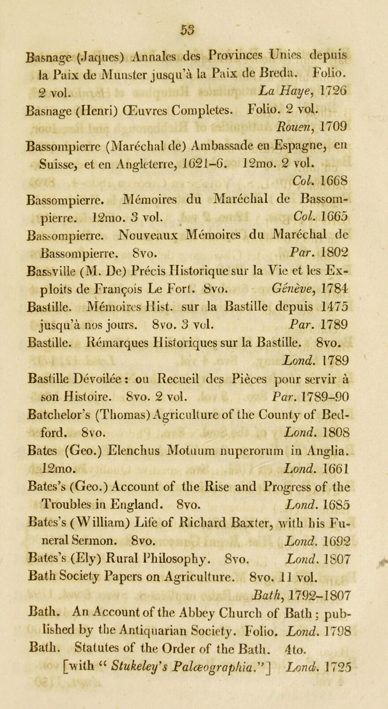 Basnage (Jaques) Annales des Provinces Unics depuis la Paix de Munster jusqu’a la Paix de Breda, folio. 2 vol. La Haye, 1726 Basnage (Henri) CEuvres Completes. Folio. 2 vol. Rouen, 1709 Bassompierre (Marechal de) Ambassade en Espagne, en Suisse, et en Angleterre, 1621—6. 12mo. 2 vol. Col. 1668 Bassompierre. Memoires du Marechal de Bassom- pierre. 12mo. 3 vol. Col. 1665 Bassompierre. Nouveaux Memoires du Marechal de Bassompierre. 8vo. Par. 1802 Bassville (M. De) Precis Historique sur la Vie et les Ex» ploits de Francois Le Fort. 8vo. Geneve, 1784 Bastille. Memoires Hist, sur la Bastille depuis 1475 jusqu’a nos jours. 8vo. 3 vol. Par. 1789 Bastille. Remarques Ilisforiques sur la Bastille. 8vo. Lond. 1789 Baslille Devoilee: ou Recueil des Pieces pour servir a son Histoire. 8vo. 2 vol. Par. 1789-90 Batchelor’s (Thomas) Agriculture of the County of Bed- ford. 8vo. Lond. 1808 Bates (Geo.) Elenchus Motuum nuperorum in Anglia. 12mo. Lond. 1661 Bates’s (Geo.) Account of the Rise and Progress of the Troubles in England. 8vo. Lond. 1685 Bates’s (William) Life of Richard Baxter, with his Fu- neral Sermon. 8vo. Lond. 1692 Bates’s (Ely) Rural Philosophy. 8vo. Lond. 1807 Bath Society Papers on Agriculture. 8vo. 11 vol. Bath,1792-1807 Bath. An Account of the Abbey Church of Bath ; pub- lished by the Antiquarian Society. Folio. Lond. 1798 Bath. Statutes of the Order of the Bath. 4to. [with u Stukeley’s Palceograpkia”] Lond. 1725