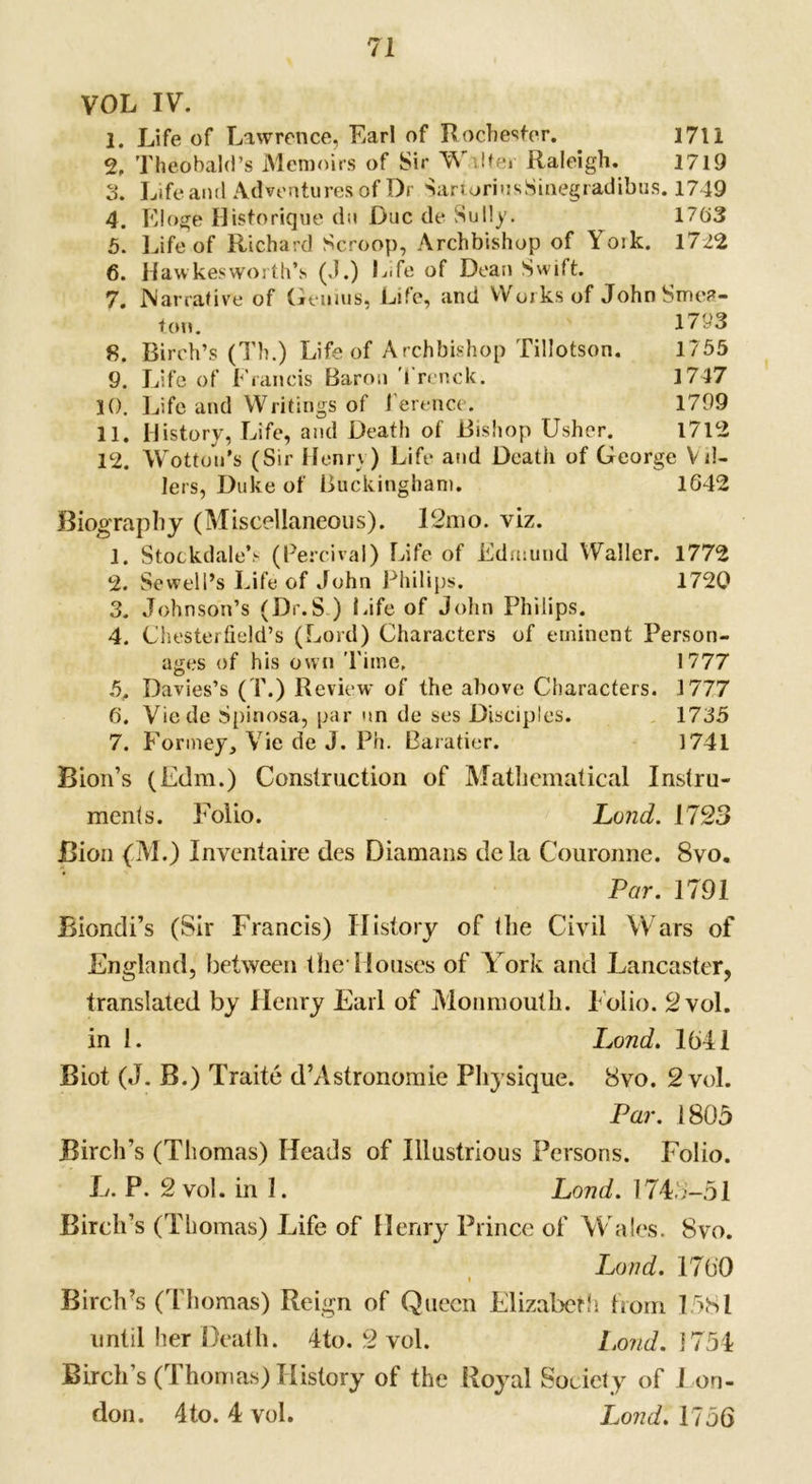 VOL IV. 1. Life of Lawrence, Earl of Rochester. 1711 2. Theobald’s Memoirs of Sir Walter Raleigh. 1719 3. Life ami Adventures of Dr SartoriusSinegradibus. 1749 4. Eloge Historique du Due de Sully. 1763 5. Life of Richard Scroop, Archbishop of Yoik. 1722 6. Hawkesworth’s (J.) Life of Dean Swift. 7. Narrative of Geuius, Life, and Works of JohnSme?- ton. 1/93 8. Birch’s (Th.) Life of Archbishop Tillotson. 1/55 9. Life of Francis Baron 1 renck. 1747 10. Life and Writings of l'erence. 1799 11. History, Life, and Death of Bishop Usher. 1712 12. Wottou’s (Sir Henry) Life and Death of George Vti- lers, Duke of Buckingham. 1642 Biography (Miscellaneous). 12mo. viz. 1. StockdaleV (Percival) Life of Edmund Waller. 1772 2. Sewell’s Life of John Philips. 1720 3. Johnson’s (Dr.S ) Life of John Philips. 4. Chesterfield’s (Lord) Characters of eminent Person- ages of his own Time, 1777 5. Davies’s (T.) Review of the above Characters. 1777 6. Viede Spinosa, par un de ses Disciples. 1735 7. Formey, Vie de J. Ph. Baratier. 1741 Bion’s (Edm.) Construction of Mathematical Instru- ments. Folio. Land. 1723 Bion (M.) Inventaire des Diamans dela Couronne. 8vo. Par. 1791 Biondi’s (Sir Francis) History of the Civil Wars of England, between the1 Houses of York and Lancaster, translated by Henry Earl of Monmouth. Folio. 2 vol. in 1. Lond. 1641 Biot (J. B.) Traite d’Astronomie Physique. 8vo. 2 vol. Par. 1805 Birch’s (Thomas) Heads of Illustrious Persons. Folio. L. P. 2 vol. in I. Lond. 1743-51 Birch’s (Thomas) Life of Henry Prince of Wales. 8vo. Lond. 1700 Birch’s (Thomas) Reign of Queen Elizabeth from 1581 until her Death. 4to. 2 vol. l.ond. 1754 Birch’s (Thomas) History of the Royal Society of J on- don. 4to. 4 vol. Lond. 1756