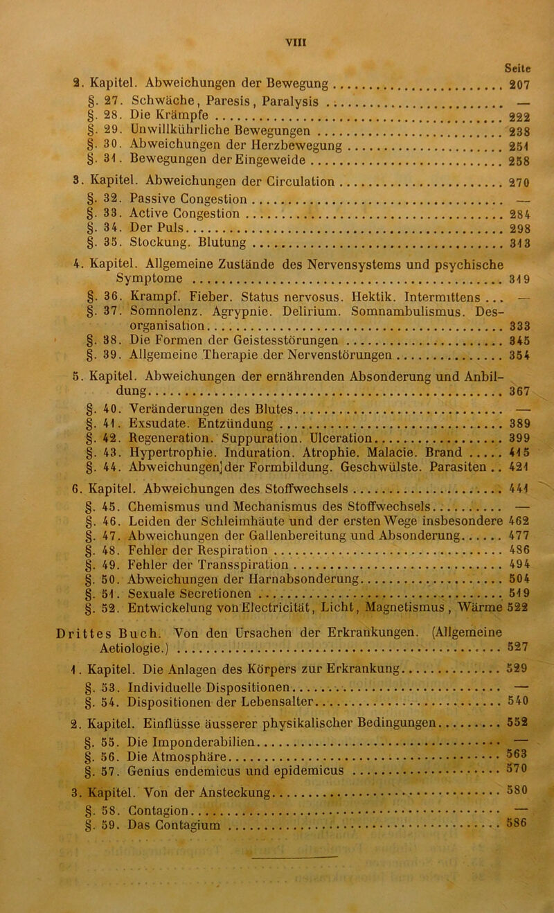 Seite 2. Kapitel. Abweichungen der Bewegung 207 §. 27. Schwäche, Paresis, Paralysis — §. 28. Die Krämpfe 222 §. 29. Unwillkührliche Bewegungen 238 §. 30. Abweichungen der Ilerzbewegung 25-1 §. 34. Bewegungen der Eingeweide 258 3. Kapitel. Abweichungen der Circulation 270 §. 32. Passive Congestion — §. 33. Active Congestion 284 §. 34. Der Puls 298 §. 35. Stockung. Blutung 313 4. Kapitel. Allgemeine Zustände des Nervensystems und psychische Symptome 319 §. 36. Krampf. Fieber. Status nervosus. Hektik. Intermittens ... — §. 37. Somnolenz. Agrypnie. Delirium. Somnambulismus. Des- organisation 333 §. 88. Die Formen der Geistesstörungen 345 §. 39. Allgemeine Therapie der Nervenstörungen 354 5. Kapitel. Abweichungen der ernährenden Absonderung und Anbil- dung 367 §.40. Veränderungen des Blutes — §. 41. Exsudate. Entzündung 389 §. 42. Regeneration. Suppuration. Ulceration 399 §. 43. Hypertrophie. Induration. Atrophie. Malacie. Brand 415 §. 44. Abweichungen]der Formbildung. Geschwülste. Parasiten.. 421 6. Kapitel. Abweichungen des Stoffwechsels 441 §. 45. Chemismus und Mechanismus des Stoffwechsels — §. 46. Leiden der Schleimhäute und der ersten Wege insbesondere 462 §. 47. Abweichungen der Gallenbereitung und Absonderung 477 §. 48. Fehler der Respiration 486 §. 49. Fehler der Transspiration 494 §.50. Abweichungen der Harnabsonderung 504 §. 51. Sexuale Secretionen . 519 §. 52. Entwickelung von Electricität, Licht, Magnetismus, Wärme 522 Drittes Buch. Von den Ursachen der Erkrankungen. (Allgemeine Aetiologie.) 527 1. Kapitel. Die Anlagen des Körpers zur Erkrankung 529 §. 53. Individuelle Dispositionen — §. 54. Dispositionen der Lebensalter 540 2. Kapitel. Einflüsse äusserer physikalischer Bedingungen 552 §. 55. Die Imponderabilien ^ — §. 56. Die Atmosphäre §. 57. Genius endemicus und epidemicus 570 3. Kapitel. Von der Ansteckung 580 §. 58. Contagion — §. 59. Das Contagium 586