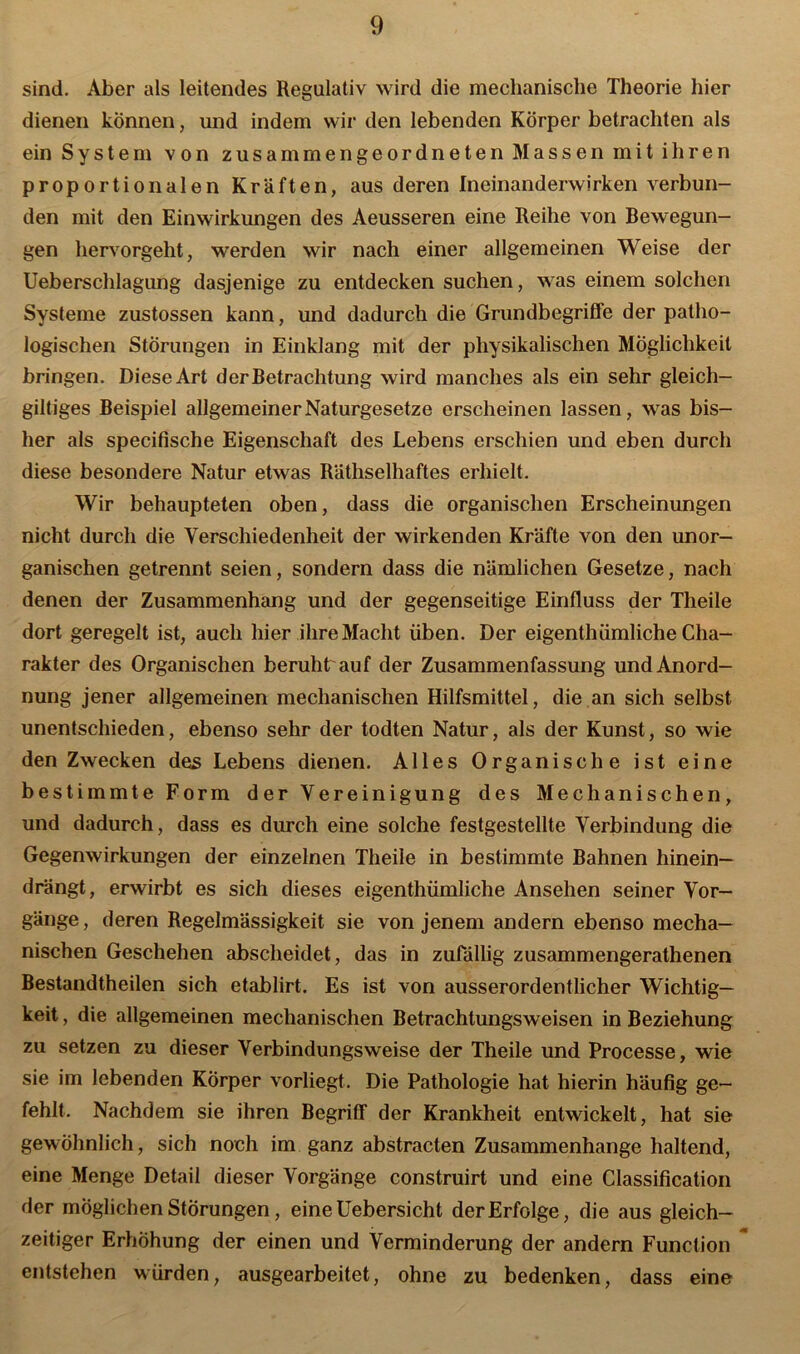 sind. Aber als leitendes Regulativ wird die mechanische Theorie hier dienen können, und indem wir den lebenden Körper betrachten als ein System von zusammengeordneten Massen mit ihren proportionalen Kräften, aus deren Ineinanderwirken verbun- den mit den Einwirkungen des Aeusseren eine Reihe von Bewegun- gen hervorgeht, werden wir nach einer allgemeinen Weise der Ueberschlagung dasjenige zu entdecken suchen, was einem solchen Systeme zustossen kann, und dadurch die Grundbegriffe der patho- logischen Störungen in Einklang mit der physikalischen Möglichkeit bringen. Diese Art derBetrachtung wird manches als ein sehr gleich- giltiges Beispiel allgemeiner Naturgesetze erscheinen lassen, was bis- her als specifische Eigenschaft des Lebens erschien und eben durch diese besondere Natur etwas Räthselhaftes erhielt. Wir behaupteten oben, dass die organischen Erscheinungen nicht durch die Verschiedenheit der wirkenden Kräfte von den unor- ganischen getrennt seien, sondern dass die nämlichen Gesetze, nach denen der Zusammenhang und der gegenseitige Einfluss der Theile dort geregelt ist, auch hier ihre Macht üben. Der eigenthümliche Cha- rakter des Organischen beruht auf der Zusammenfassung und Anord- nung jener allgemeinen mechanischen Hilfsmittel, die an sich selbst unentschieden, ebenso sehr der todten Natur, als der Kunst, so wie den Zwecken des Lebens dienen. Alles Organische ist eine bestimmte Form der Vereinigung des Mechanischen, und dadurch, dass es durch eine solche festgestellte Verbindung die Gegenwirkungen der einzelnen Theile in bestimmte Bahnen hinein— drängt, erwirbt es sich dieses eigenthümliche Ansehen seiner Vor- gänge , deren Regelmässigkeit sie von jenem andern ebenso mecha- nischen Geschehen abscheidet, das in zufällig zusammengerathenen Bestandteilen sich etablirt. Es ist von ausserordentlicher Wichtig- keit , die allgemeinen mechanischen Betrachtungsweisen in Beziehung zu setzen zu dieser Verbindungsweise der Theile und Processe, wie sie im lebenden Körper vorliegt. Die Pathologie hat hierin häufig ge- fehlt. Nachdem sie ihren Begriff der Krankheit entwickelt, hat sie gewöhnlich, sich noch im ganz abstracten Zusammenhänge haltend, eine Menge Detail dieser Vorgänge construirt und eine Classification der möglichen Störungen, eineüebersicht der Erfolge, die aus gleich- zeitiger Erhöhung der einen und Verminderung der andern Function entstehen würden, ausgearbeitet, ohne zu bedenken, dass eine