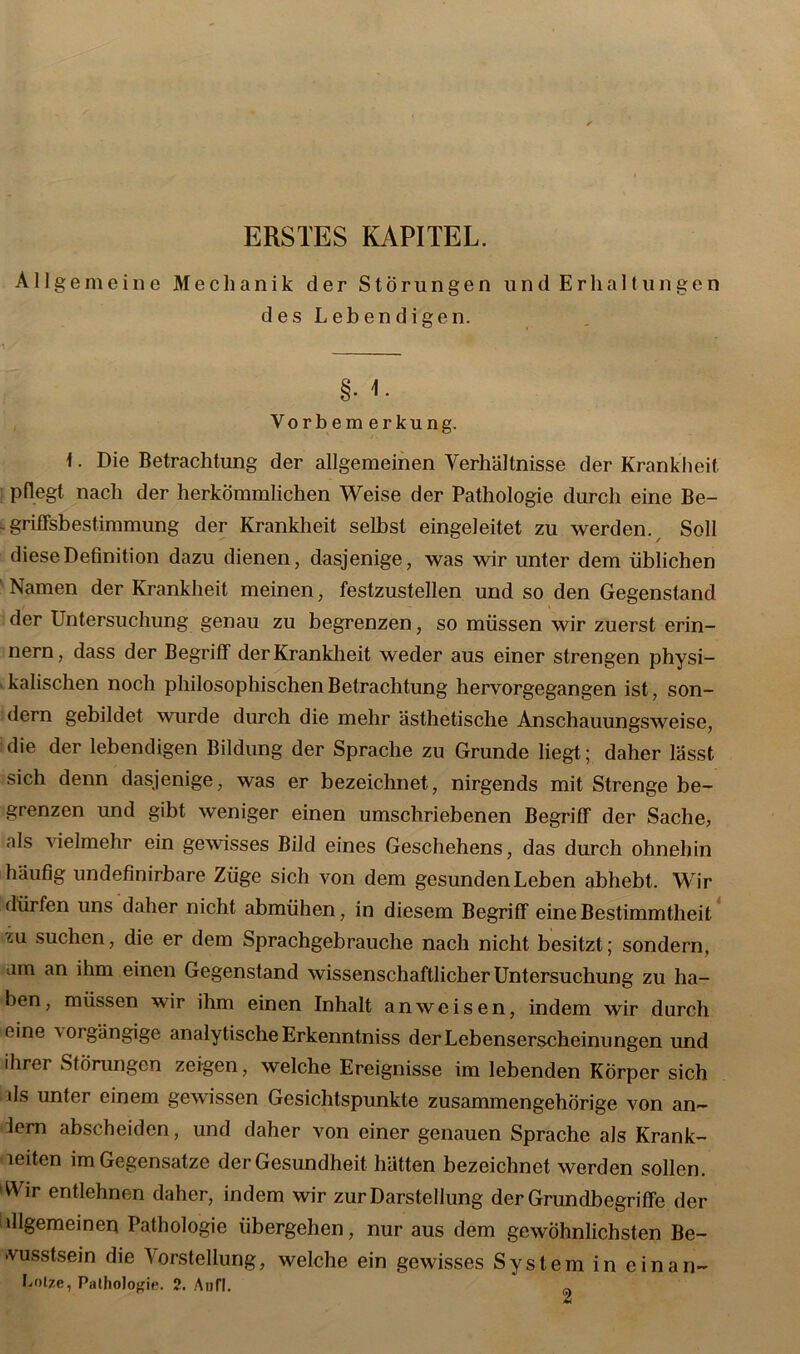 ERSTES KAPITEL. Allgemeine Mechanik der Störungen und Erhaltungen desLebendigen. §• Vorbemerkung. \. Die Betrachtung der allgemeinen Verhältnisse der Krankheit pflegt nach der herkömmlichen Weise der Pathologie durch eine Be- - griffsbestimmung der Krankheit selbst eingeleitet zu werden. Soll diese Definition dazu dienen, dasjenige, was wir unter dem üblichen 1 Namen der Krankheit meinen, festzustellen und so den Gegenstand der Untersuchung genau zu begrenzen, so müssen wir zuerst erin- nern, dass der Begriff der Krankheit weder aus einer strengen physi- kalischen noch philosophischen Betrachtung hervorgegangen ist, son- dern gebildet wurde durch die mehr ästhetische Anschauungsweise, die der lebendigen Bildung der Sprache zu Grunde liegt; daher lässt sich denn dasjenige, was er bezeichnet, nirgends mit Strenge be- grenzen und gibt weniger einen umschriebenen Begriff der Sache, als vielmehr ein gewisses Bild eines Geschehens, das durch ohnehin häufig undefinirbare Züge sich von dem gesunden Leben abhebt. Wir dürfen uns daher nicht abmühen, in diesem Begriff eine Bestimmtheit zu suchen, die er dem Sprachgebrauche nach nicht besitzt; sondern, am an ihm einen Gegenstand wissenschaftlicher Untersuchung zu ha- ben, müssen wir ihm einen Inhalt anweisen, indem wir durch eine 'vorgängige analytische Erkennt.niss der Lebenserscheinungen und ihrer Störungen zeigen, welche Ereignisse im lebenden Körper sich lls unter einem gewissen Gesichtspunkte zusammengehörige von an- lern abscheiden, und daher von einer genauen Sprache als Krank- leiten im Gegensätze der Gesundheit hätten bezeichnet werden sollen. Wir entlehnen daher, indem wir zur Darstellung der Grundbegriffe der dlgemeinen Pathologie übergehen, nur aus dem gewöhnlichsten Be- wusstsein die 'Vorstellung, welche ein gewisses System in einan- bolze, Pathologie. 2. Aufl. ~